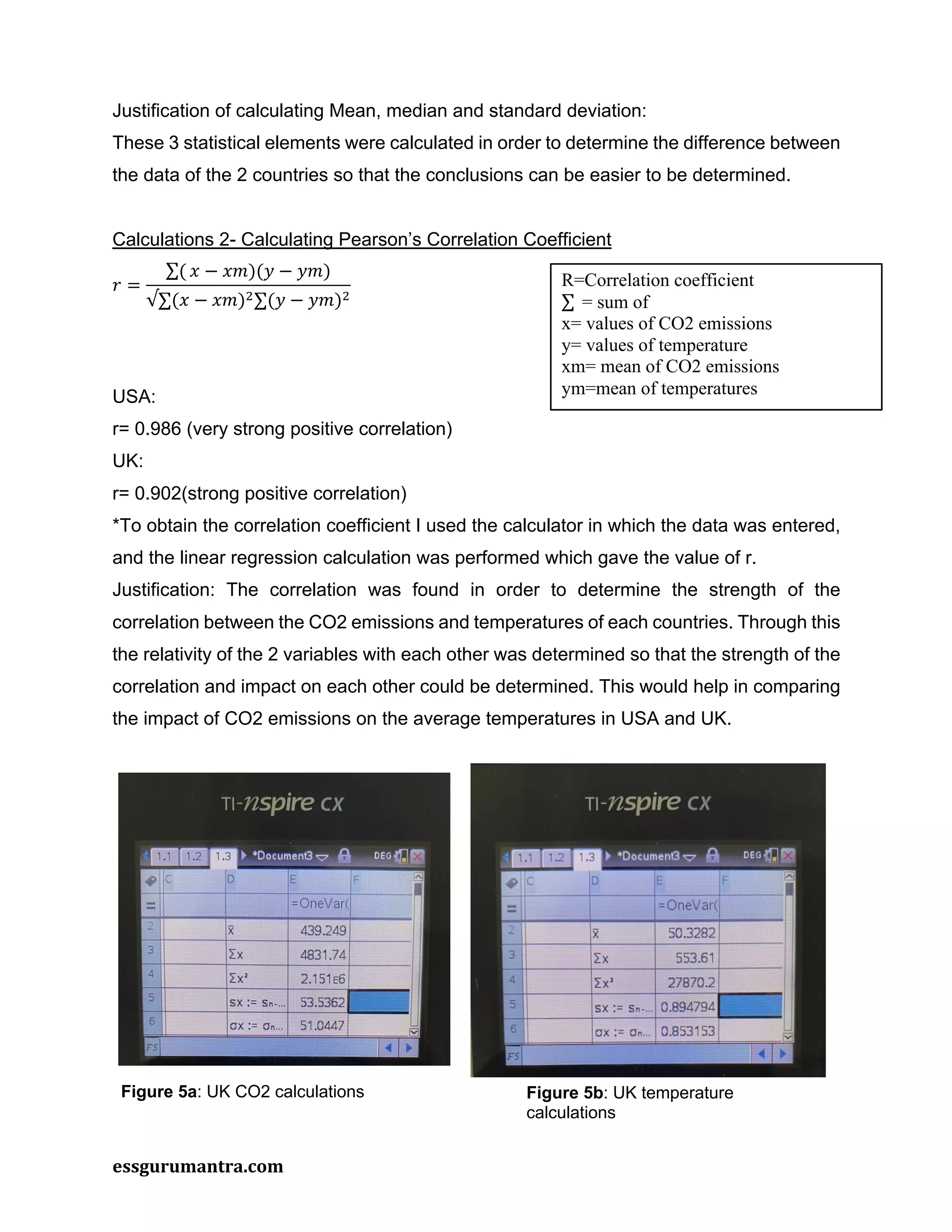 essgurumantra.com
Justification of calculating Mean, median and standard deviation:
These 3 statistical elements were calculated in order to determine the difference between
the data of the 2 countries so that the conclusions can be easier to be determined.
Calculations 2- Calculating Pearson’s Correlation Coefficient
𝑟 =
∑( 𝑥 − 𝑥𝑚)(𝑦 − 𝑦𝑚)
√∑(𝑥 − 𝑥𝑚)!∑(𝑦 − 𝑦𝑚)!
USA:
r= 0.986 (very strong positive correlation)
UK:
r= 0.902(strong positive correlation)
*To obtain the correlation coefficient I used the calculator in which the data was entered,
and the linear regression calculation was performed which gave the value of r.
Justification: The correlation was found in order to determine the strength of the
correlation between the CO2 emissions and temperatures of each countries. Through this
the relativity of the 2 variables with each other was determined so that the strength of the
correlation and impact on each other could be determined. This would help in comparing
the impact of CO2 emissions on the average temperatures in USA and UK.
R=Correlation coefficient
∑ = sum of
x= values of CO2 emissions
y= values of temperature
xm= mean of CO2 emissions
ym=mean of temperatures
Figure 5a: UK CO2 calculations Figure 5b: UK temperature
calculations
 