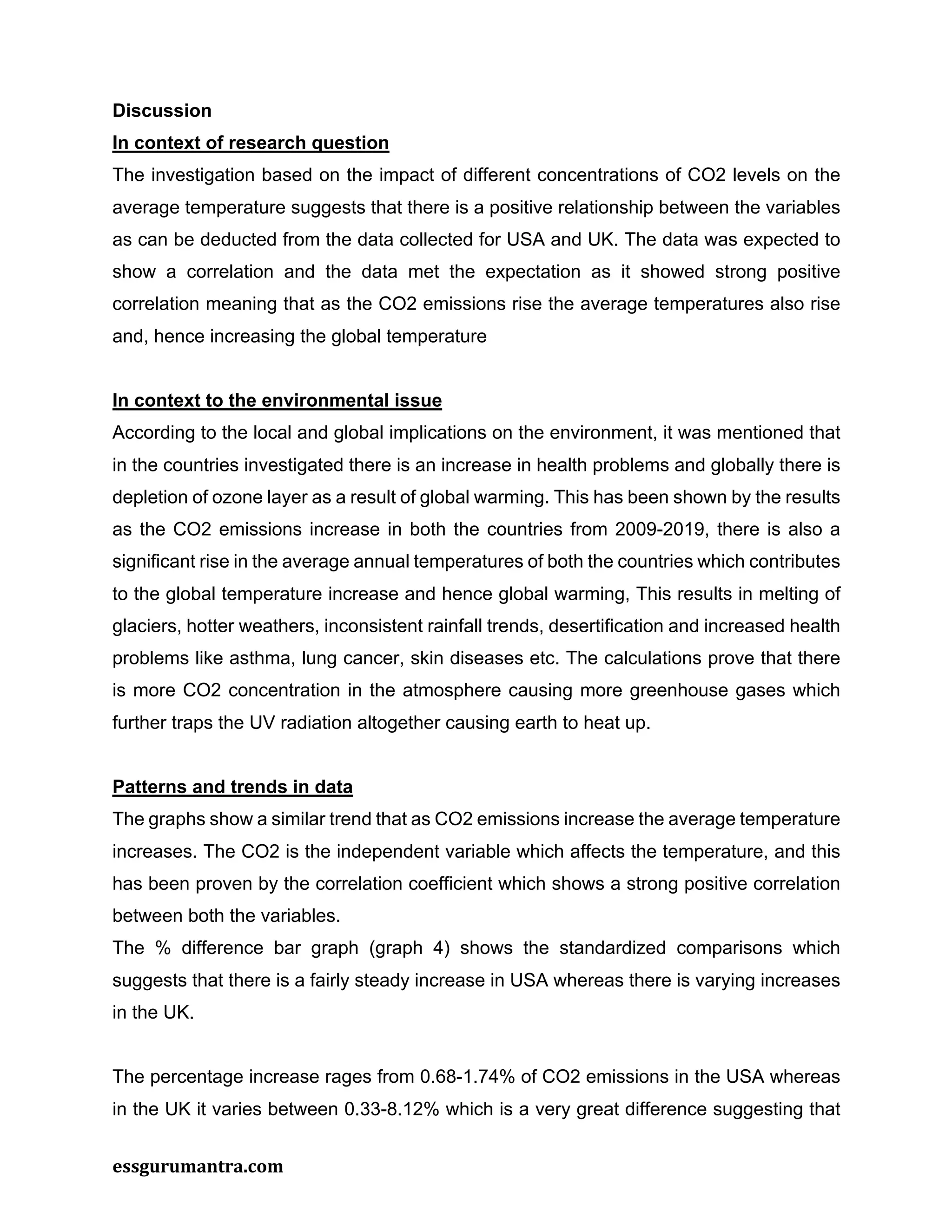 essgurumantra.com
Discussion
In context of research question
The investigation based on the impact of different concentrations of CO2 levels on the
average temperature suggests that there is a positive relationship between the variables
as can be deducted from the data collected for USA and UK. The data was expected to
show a correlation and the data met the expectation as it showed strong positive
correlation meaning that as the CO2 emissions rise the average temperatures also rise
and, hence increasing the global temperature
In context to the environmental issue
According to the local and global implications on the environment, it was mentioned that
in the countries investigated there is an increase in health problems and globally there is
depletion of ozone layer as a result of global warming. This has been shown by the results
as the CO2 emissions increase in both the countries from 2009-2019, there is also a
significant rise in the average annual temperatures of both the countries which contributes
to the global temperature increase and hence global warming, This results in melting of
glaciers, hotter weathers, inconsistent rainfall trends, desertification and increased health
problems like asthma, lung cancer, skin diseases etc. The calculations prove that there
is more CO2 concentration in the atmosphere causing more greenhouse gases which
further traps the UV radiation altogether causing earth to heat up.
Patterns and trends in data
The graphs show a similar trend that as CO2 emissions increase the average temperature
increases. The CO2 is the independent variable which affects the temperature, and this
has been proven by the correlation coefficient which shows a strong positive correlation
between both the variables.
The % difference bar graph (graph 4) shows the standardized comparisons which
suggests that there is a fairly steady increase in USA whereas there is varying increases
in the UK.
The percentage increase rages from 0.68-1.74% of CO2 emissions in the USA whereas
in the UK it varies between 0.33-8.12% which is a very great difference suggesting that
 