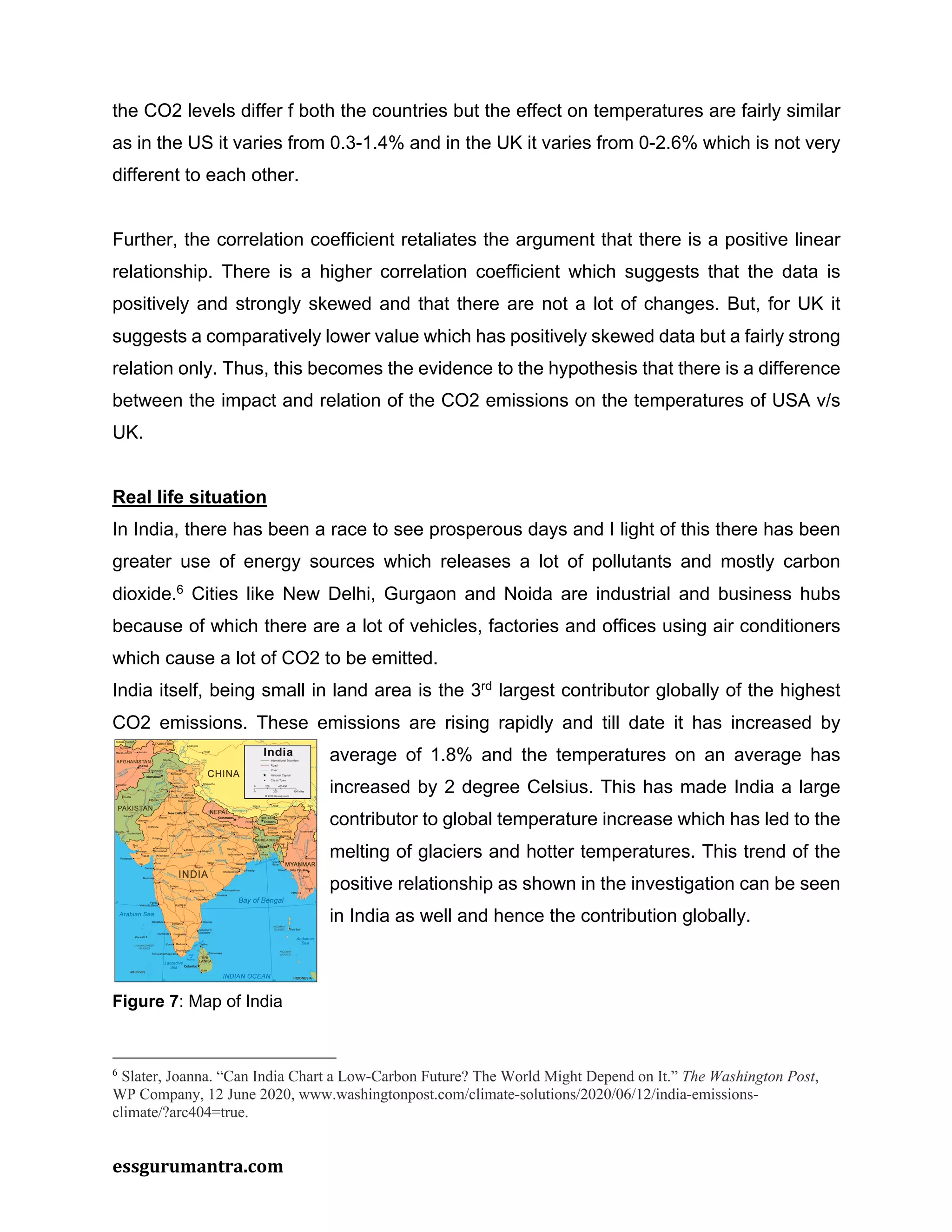 essgurumantra.com
the CO2 levels differ f both the countries but the effect on temperatures are fairly similar
as in the US it varies from 0.3-1.4% and in the UK it varies from 0-2.6% which is not very
different to each other.
Further, the correlation coefficient retaliates the argument that there is a positive linear
relationship. There is a higher correlation coefficient which suggests that the data is
positively and strongly skewed and that there are not a lot of changes. But, for UK it
suggests a comparatively lower value which has positively skewed data but a fairly strong
relation only. Thus, this becomes the evidence to the hypothesis that there is a difference
between the impact and relation of the CO2 emissions on the temperatures of USA v/s
UK.
Real life situation
In India, there has been a race to see prosperous days and I light of this there has been
greater use of energy sources which releases a lot of pollutants and mostly carbon
dioxide.6
Cities like New Delhi, Gurgaon and Noida are industrial and business hubs
because of which there are a lot of vehicles, factories and offices using air conditioners
which cause a lot of CO2 to be emitted.
India itself, being small in land area is the 3rd
largest contributor globally of the highest
CO2 emissions. These emissions are rising rapidly and till date it has increased by
average of 1.8% and the temperatures on an average has
increased by 2 degree Celsius. This has made India a large
contributor to global temperature increase which has led to the
melting of glaciers and hotter temperatures. This trend of the
positive relationship as shown in the investigation can be seen
in India as well and hence the contribution globally.
6
Slater, Joanna. “Can India Chart a Low-Carbon Future? The World Might Depend on It.” The Washington Post,
WP Company, 12 June 2020, www.washingtonpost.com/climate-solutions/2020/06/12/india-emissions-
climate/?arc404=true.
Figure 7: Map of India
 