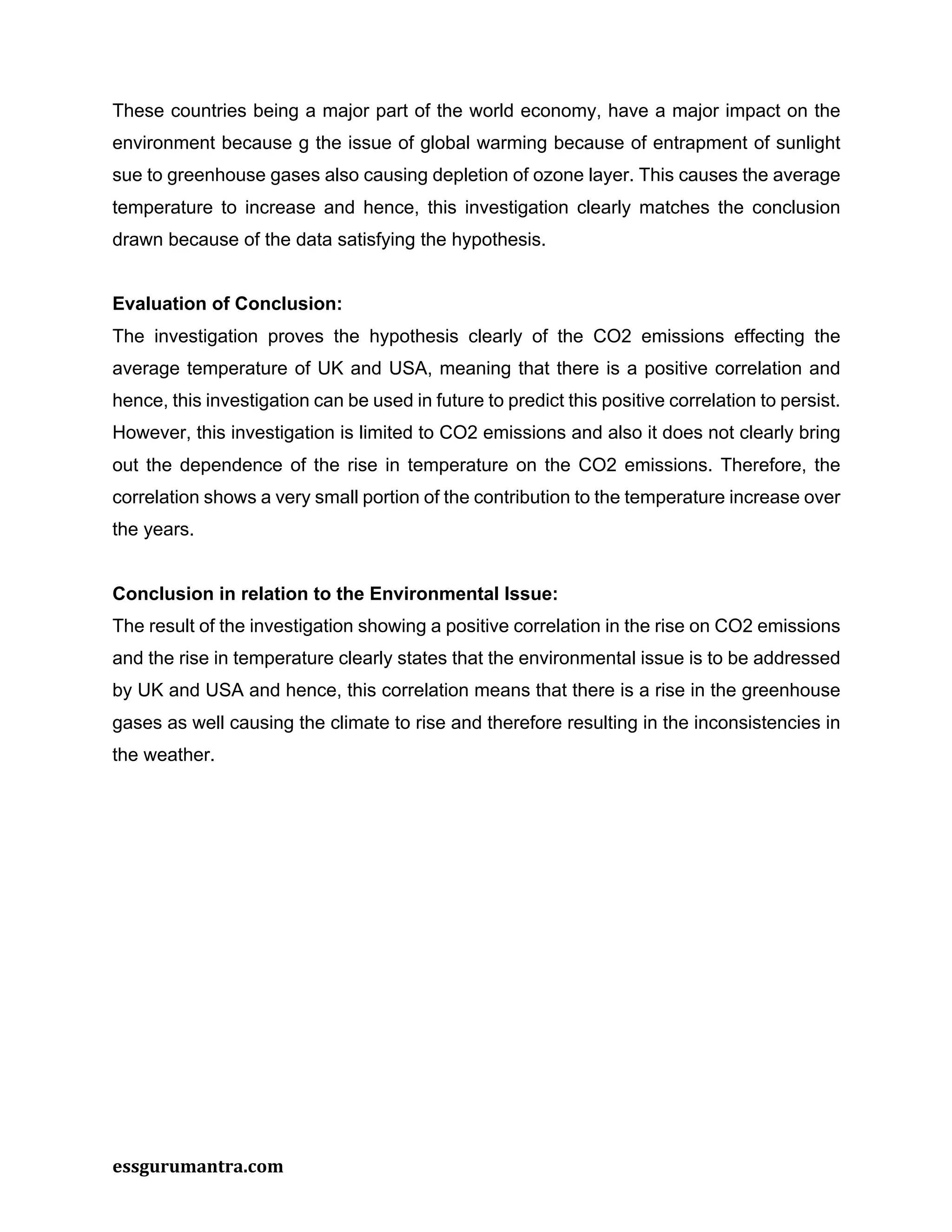 essgurumantra.com
These countries being a major part of the world economy, have a major impact on the
environment because g the issue of global warming because of entrapment of sunlight
sue to greenhouse gases also causing depletion of ozone layer. This causes the average
temperature to increase and hence, this investigation clearly matches the conclusion
drawn because of the data satisfying the hypothesis.
Evaluation of Conclusion:
The investigation proves the hypothesis clearly of the CO2 emissions effecting the
average temperature of UK and USA, meaning that there is a positive correlation and
hence, this investigation can be used in future to predict this positive correlation to persist.
However, this investigation is limited to CO2 emissions and also it does not clearly bring
out the dependence of the rise in temperature on the CO2 emissions. Therefore, the
correlation shows a very small portion of the contribution to the temperature increase over
the years.
Conclusion in relation to the Environmental Issue:
The result of the investigation showing a positive correlation in the rise on CO2 emissions
and the rise in temperature clearly states that the environmental issue is to be addressed
by UK and USA and hence, this correlation means that there is a rise in the greenhouse
gases as well causing the climate to rise and therefore resulting in the inconsistencies in
the weather.
 