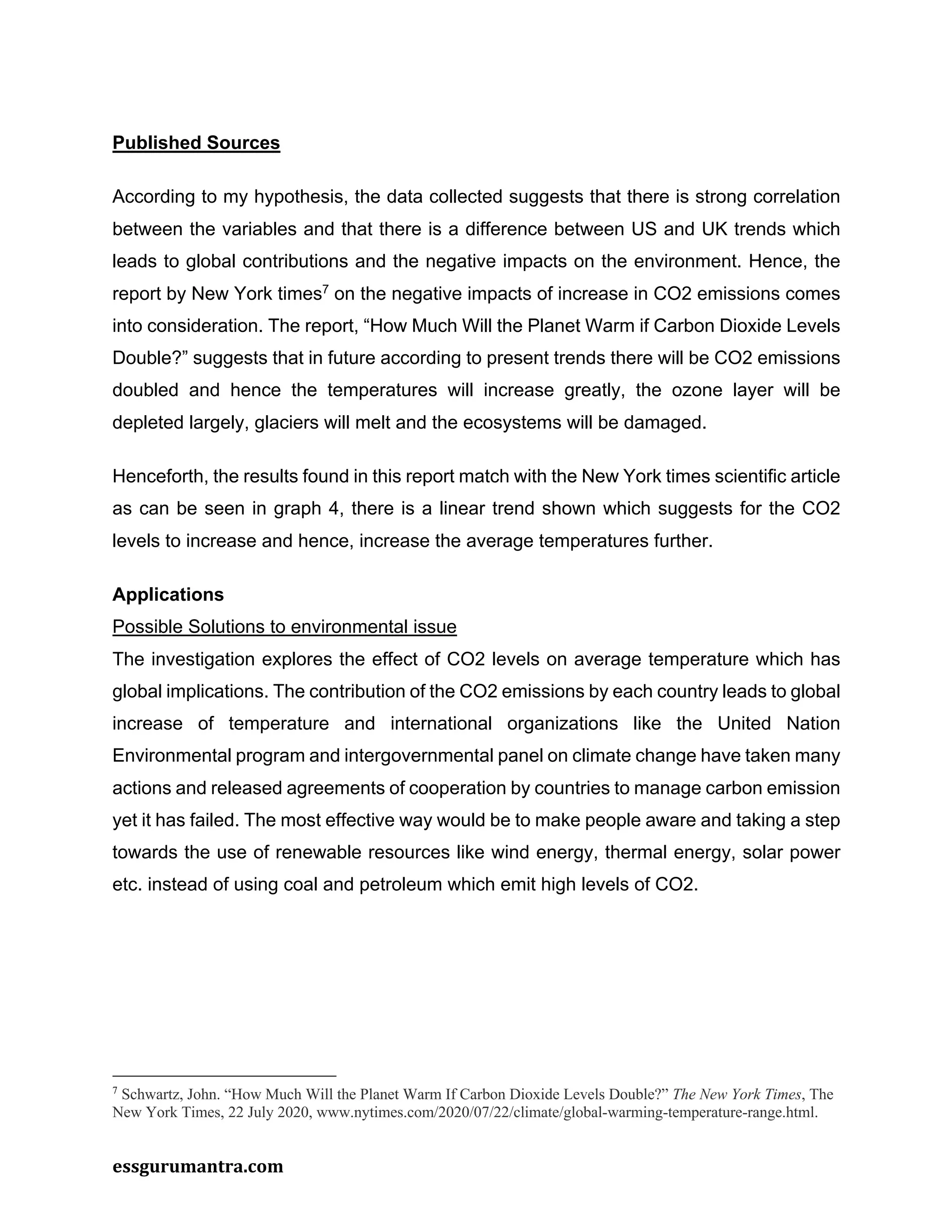 essgurumantra.com
Published Sources
According to my hypothesis, the data collected suggests that there is strong correlation
between the variables and that there is a difference between US and UK trends which
leads to global contributions and the negative impacts on the environment. Hence, the
report by New York times7
on the negative impacts of increase in CO2 emissions comes
into consideration. The report, “How Much Will the Planet Warm if Carbon Dioxide Levels
Double?” suggests that in future according to present trends there will be CO2 emissions
doubled and hence the temperatures will increase greatly, the ozone layer will be
depleted largely, glaciers will melt and the ecosystems will be damaged.
Henceforth, the results found in this report match with the New York times scientific article
as can be seen in graph 4, there is a linear trend shown which suggests for the CO2
levels to increase and hence, increase the average temperatures further.
Applications
Possible Solutions to environmental issue
The investigation explores the effect of CO2 levels on average temperature which has
global implications. The contribution of the CO2 emissions by each country leads to global
increase of temperature and international organizations like the United Nation
Environmental program and intergovernmental panel on climate change have taken many
actions and released agreements of cooperation by countries to manage carbon emission
yet it has failed. The most effective way would be to make people aware and taking a step
towards the use of renewable resources like wind energy, thermal energy, solar power
etc. instead of using coal and petroleum which emit high levels of CO2.
7
Schwartz, John. “How Much Will the Planet Warm If Carbon Dioxide Levels Double?” The New York Times, The
New York Times, 22 July 2020, www.nytimes.com/2020/07/22/climate/global-warming-temperature-range.html.
 