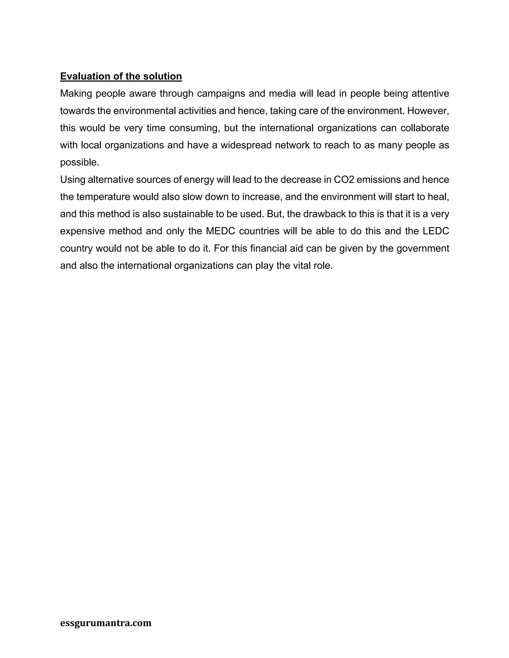 essgurumantra.com
Evaluation of the solution
Making people aware through campaigns and media will lead in people being attentive
towards the environmental activities and hence, taking care of the environment. However,
this would be very time consuming, but the international organizations can collaborate
with local organizations and have a widespread network to reach to as many people as
possible.
Using alternative sources of energy will lead to the decrease in CO2 emissions and hence
the temperature would also slow down to increase, and the environment will start to heal,
and this method is also sustainable to be used. But, the drawback to this is that it is a very
expensive method and only the MEDC countries will be able to do this and the LEDC
country would not be able to do it. For this financial aid can be given by the government
and also the international organizations can play the vital role.
 