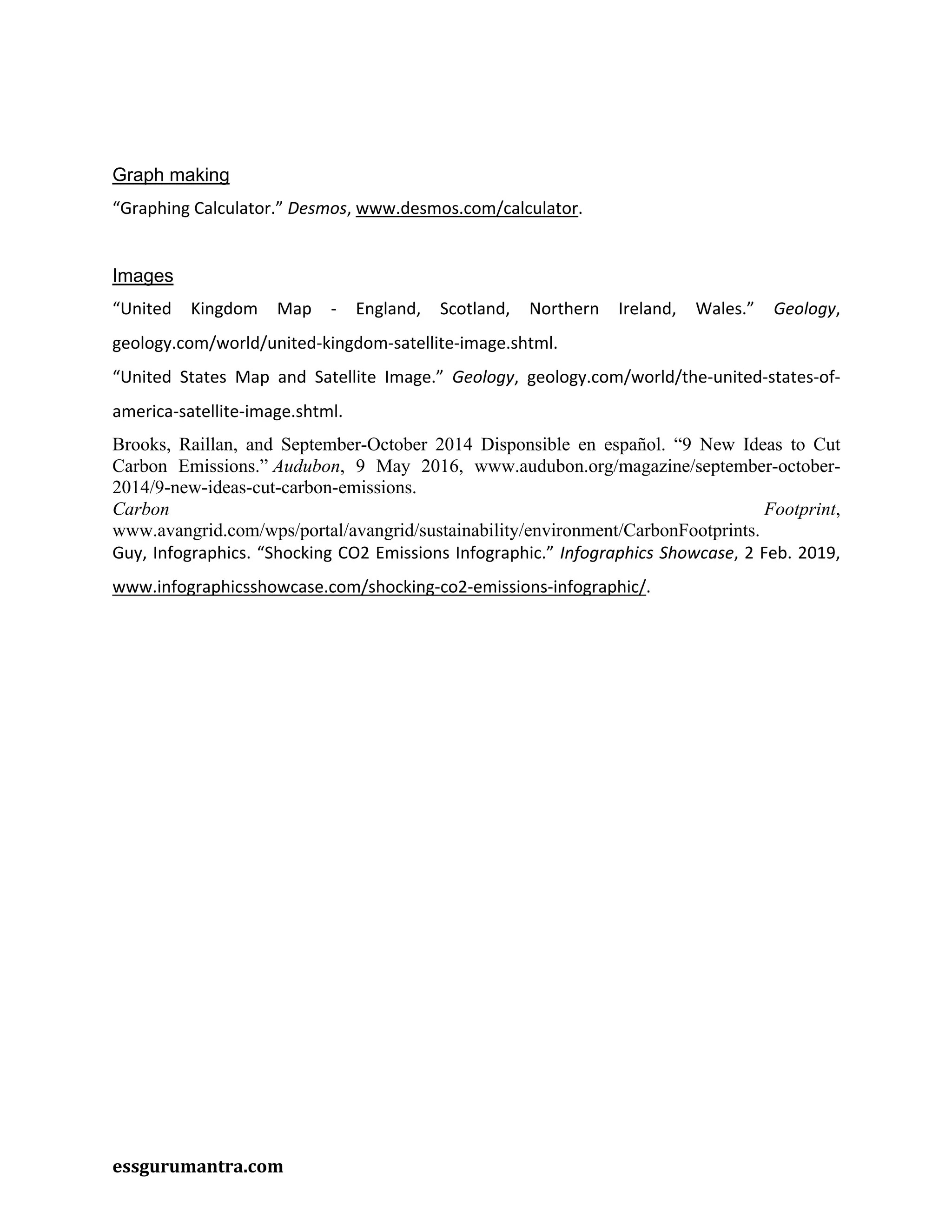 essgurumantra.com
Graph making
“Graphing Calculator.” Desmos, www.desmos.com/calculator.
Images
“United Kingdom Map - England, Scotland, Northern Ireland, Wales.” Geology,
geology.com/world/united-kingdom-satellite-image.shtml.
“United States Map and Satellite Image.” Geology, geology.com/world/the-united-states-of-
america-satellite-image.shtml.
Brooks, Raillan, and September-October 2014 Disponsible en español. “9 New Ideas to Cut
Carbon Emissions.” Audubon, 9 May 2016, www.audubon.org/magazine/september-october-
2014/9-new-ideas-cut-carbon-emissions.
Carbon Footprint,
www.avangrid.com/wps/portal/avangrid/sustainability/environment/CarbonFootprints.
Guy, Infographics. “Shocking CO2 Emissions Infographic.” Infographics Showcase, 2 Feb. 2019,
www.infographicsshowcase.com/shocking-co2-emissions-infographic/.
 