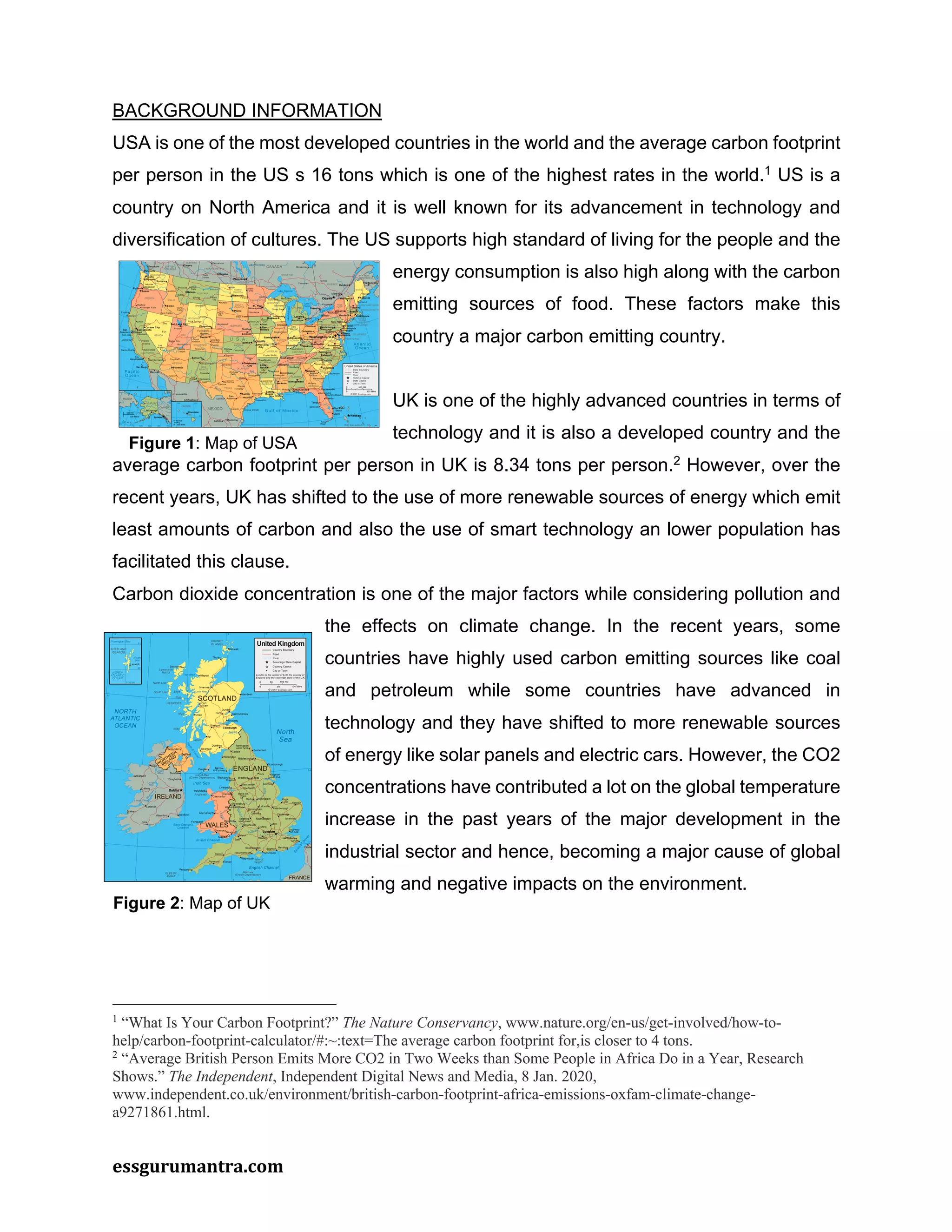 essgurumantra.com
BACKGROUND INFORMATION
USA is one of the most developed countries in the world and the average carbon footprint
per person in the US s 16 tons which is one of the highest rates in the world.1
US is a
country on North America and it is well known for its advancement in technology and
diversification of cultures. The US supports high standard of living for the people and the
energy consumption is also high along with the carbon
emitting sources of food. These factors make this
country a major carbon emitting country.
UK is one of the highly advanced countries in terms of
technology and it is also a developed country and the
average carbon footprint per person in UK is 8.34 tons per person.2
However, over the
recent years, UK has shifted to the use of more renewable sources of energy which emit
least amounts of carbon and also the use of smart technology an lower population has
facilitated this clause.
Carbon dioxide concentration is one of the major factors while considering pollution and
the effects on climate change. In the recent years, some
countries have highly used carbon emitting sources like coal
and petroleum while some countries have advanced in
technology and they have shifted to more renewable sources
of energy like solar panels and electric cars. However, the CO2
concentrations have contributed a lot on the global temperature
increase in the past years of the major development in the
industrial sector and hence, becoming a major cause of global
warming and negative impacts on the environment.
1
“What Is Your Carbon Footprint?” The Nature Conservancy, www.nature.org/en-us/get-involved/how-to-
help/carbon-footprint-calculator/#:~:text=The average carbon footprint for,is closer to 4 tons.
2
“Average British Person Emits More CO2 in Two Weeks than Some People in Africa Do in a Year, Research
Shows.” The Independent, Independent Digital News and Media, 8 Jan. 2020,
www.independent.co.uk/environment/british-carbon-footprint-africa-emissions-oxfam-climate-change-
a9271861.html.
Figure 1: Map of USA
Figure 2: Map of UK
 