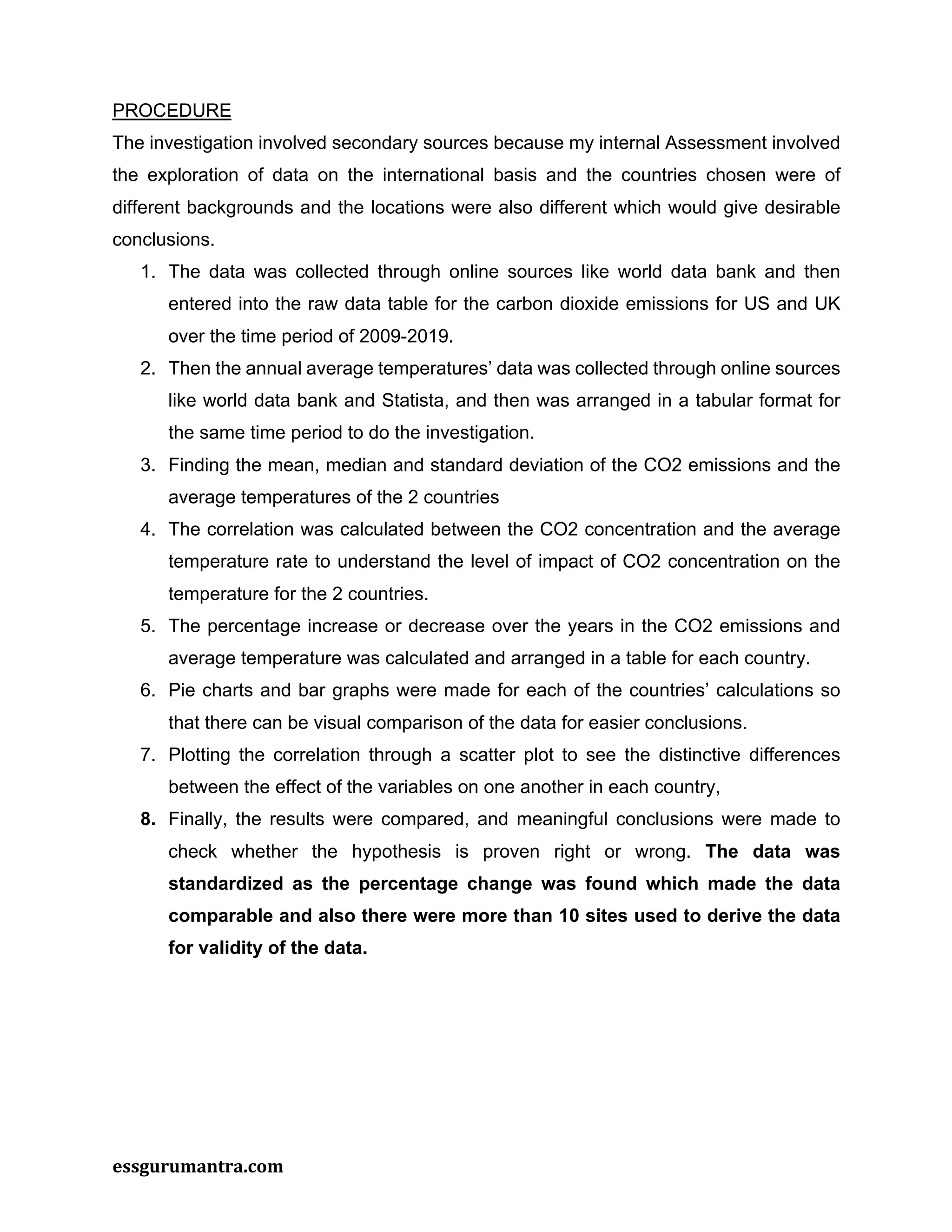 essgurumantra.com
PROCEDURE
The investigation involved secondary sources because my internal Assessment involved
the exploration of data on the international basis and the countries chosen were of
different backgrounds and the locations were also different which would give desirable
conclusions.
1. The data was collected through online sources like world data bank and then
entered into the raw data table for the carbon dioxide emissions for US and UK
over the time period of 2009-2019.
2. Then the annual average temperatures’ data was collected through online sources
like world data bank and Statista, and then was arranged in a tabular format for
the same time period to do the investigation.
3. Finding the mean, median and standard deviation of the CO2 emissions and the
average temperatures of the 2 countries
4. The correlation was calculated between the CO2 concentration and the average
temperature rate to understand the level of impact of CO2 concentration on the
temperature for the 2 countries.
5. The percentage increase or decrease over the years in the CO2 emissions and
average temperature was calculated and arranged in a table for each country.
6. Pie charts and bar graphs were made for each of the countries’ calculations so
that there can be visual comparison of the data for easier conclusions.
7. Plotting the correlation through a scatter plot to see the distinctive differences
between the effect of the variables on one another in each country,
8. Finally, the results were compared, and meaningful conclusions were made to
check whether the hypothesis is proven right or wrong. The data was
standardized as the percentage change was found which made the data
comparable and also there were more than 10 sites used to derive the data
for validity of the data.
 