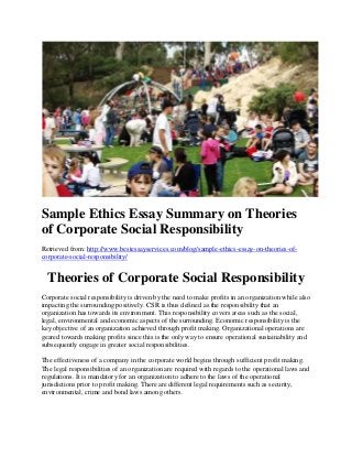 Sample Ethics Essay Summary on Theories
of Corporate Social Responsibility
Retrieved from: http://www.bestessayservices.com/blog/sample-ethics-essay-on-theories-of-
corporate-social-responsibility/
Theories of Corporate Social Responsibility
Corporate social responsibility is driven by the need to make profits in an organization while also
impacting the surrounding positively. CSR is thus defined as the responsibility that an
organization has towards its environment. This responsibility covers areas such as the social,
legal, environmental and economic aspects of the surrounding. Economic responsibility is the
key objective of an organization achieved through profit making. Organizational operations are
geared towards making profits since this is the only way to ensure operational sustainability and
subsequently engage in greater social responsibilities.
The effectiveness of a company in the corporate world begins through sufficient profit making.
The legal responsibilities of an organization are required with regards to the operational laws and
regulations. It is mandatory for an organization to adhere to the laws of the operational
jurisdictions prior to profit making. There are different legal requirements such as security,
environmental, crime and bond laws among others.
 