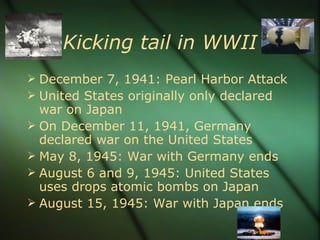 Kicking tail in WWII December 7, 1941: Pearl Harbor Attack United States originally only declared war on Japan On December 11, 1941, Germany declared war on the United States May 8, 1945: War with Germany ends August 6 and 9, 1945: United States uses drops atomic bombs on Japan August 15, 1945: War with Japan ends 
