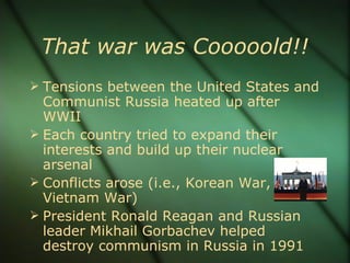 That war was Cooooold!! Tensions between the United States and Communist Russia heated up after WWII Each country tried to expand their interests and build up their nuclear arsenal Conflicts arose (i.e., Korean War, Vietnam War) President Ronald Reagan and Russian leader Mikhail Gorbachev helped destroy communism in Russia in 1991 