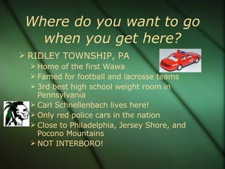 Where do you want to go when you get here? RIDLEY TOWNSHIP, PA Home of the first Wawa Famed for football and lacrosse teams 3rd best high school weight room in Pennsylvania Carl Schnellenbach lives here! Only red police cars in the nation Close to Philadelphia, Jersey Shore, and Pocono Mountains NOT INTERBORO! 