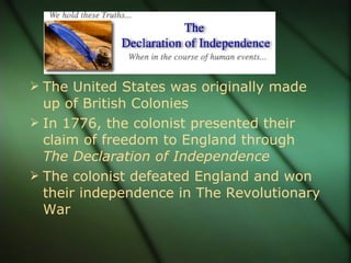 The United States was originally made up of British Colonies In 1776, the colonist presented their claim of freedom to England through  The Declaration of Independence The colonist defeated England and won their independence in The Revolutionary War 