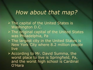How about that map? The capital of the United States is Washington D.C. The original capital of the United States was Philadelphia, Pa The largest city in the United States is New York City where 8.2 million people live According to Mr. David Summa, the worst place to live is Springfield, Pa, and the worst high school is Cardinal O’Hara 