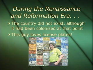 During the Renaissance and Reformation Era. . .  The country did not exist, although it had been colonized at that point This guy loves license plates! 
