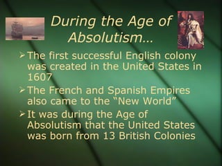 During the Age of Absolutism… The first successful English colony was created in the United States in 1607 The French and Spanish Empires also came to the “New World” It was during the Age of Absolutism that the United States was born from 13 British Colonies 