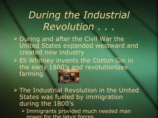 During the Industrial Revolution . . . During and after the Civil War the United States expanded westward and created new industry Eli Whitney invents the Cotton Gin in the early 1800’s and revolutionizes farming The Industrial Revolution in the United States was fueled by immigration during the 1800’s Immigrants provided much needed man power for the labor forces 
