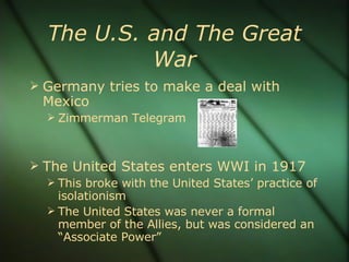 The U.S. and The Great War Germany tries to make a deal with Mexico Zimmerman Telegram The United States enters WWI in 1917 This broke with the United States’ practice of isolationism The United States was never a formal member of the Allies, but was considered an “Associate Power” 