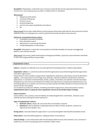 Groupthink: Phenomenon in which the norm consensus overrides the realistic appraisal of alternativecourses
of action.As a result of group pressure,there is a deterioration in individuals
What causes?
 High group cohesiveness
 Insulation of the group
 Previous success
 Directiveleadership
 Lack of norms requiringmethodical procedures
 Etc..
How to avoid? Ensure open leader behavior;balancegroup cohesiveness with need for diverseopinions;follow
methodical decision makingprocess;avoid insulation from outsideand reduce time pressures.
Deficiencies of groupthink decision-making
 Incomplete assessmentof problem
 Poor information search
 Selective bias in processinginformation
 Limited development of alternatives …
Groupshift: Phenomenon in which the initial positions of individual members of a group areexaggerated
toward a more extreme position
What causes: Discussion creates familiarization amonggroup members, group discussion motivates individuals
to take risks and group diffuses responsibility
Organizational Culture
Culture: a property of a defined social unit,with significantshared experiences in addressingproblems.
Organization culture: Is a set of characteristicsthatthe organization values thatdistinguishes theorganization
from other organizations.
Organizational cultureincludes an organization'sexpectations,experiences,philosophy,and values thathold it
together, and is expressed in its self-image,inner workings,interactions with the outsideworld, and future
expectations. It is based on shared attitudes, beliefs,customs, and written and unwritten rules that have been
developed over time and areconsidered valid.Itaffects the organization's productivity and performance,and
provides guidelines on customer careand service,product quality and safety,attendance and punctuality,and
concern for the environment.
It also extends to production-methods, marketing and advertisingpractices,and to new product creation.
Organizational culture is unique for every organization and one of the hardest things to change.
Culture Functions:
Culture define a role, conveys a senseof identity, facilitates thegeneration commitment, enhances social
stability and sense-makingand control mechanism
Types of Organizational Cultures
 Dominant culture: express de core values that areshared by a majority
 Subcultures: tend to develop in largeorganization to reflect common problems,situations or
experiences that members face
Strong culture: characterized by the organization´s corevalues beingboth intensely held and widely shared
Weak culture: characterized by vagueness, ambiguity and/or inconsistencies
Cultural Change: Is most likely to take when the followingconditions exist,likea dramatic crisis,a turnover in
leadership,in a small or youngorganization and within a weak culture.
 