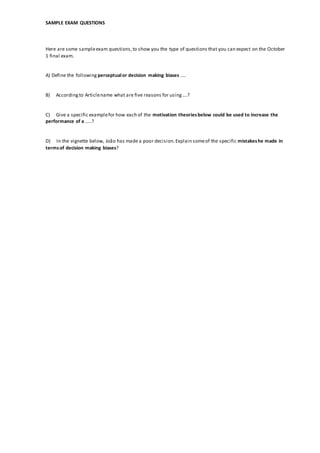 SAMPLE EXAM QUESTIONS
Here are some sampleexam questions,to show you the type of questions that you can expect on the October
1 final exam.
A) Define the following perceptualor decision making biases ....
B) Accordingto Articlename what are five reasons for using....?
C) Give a specific examplefor how each of the motivation theoriesbelow could be used to increase the
performance of a .....?
D) In the vignette below, João has made a poor decision.Explain someof the specific mistakeshe made in
termsof decision making biases?
 