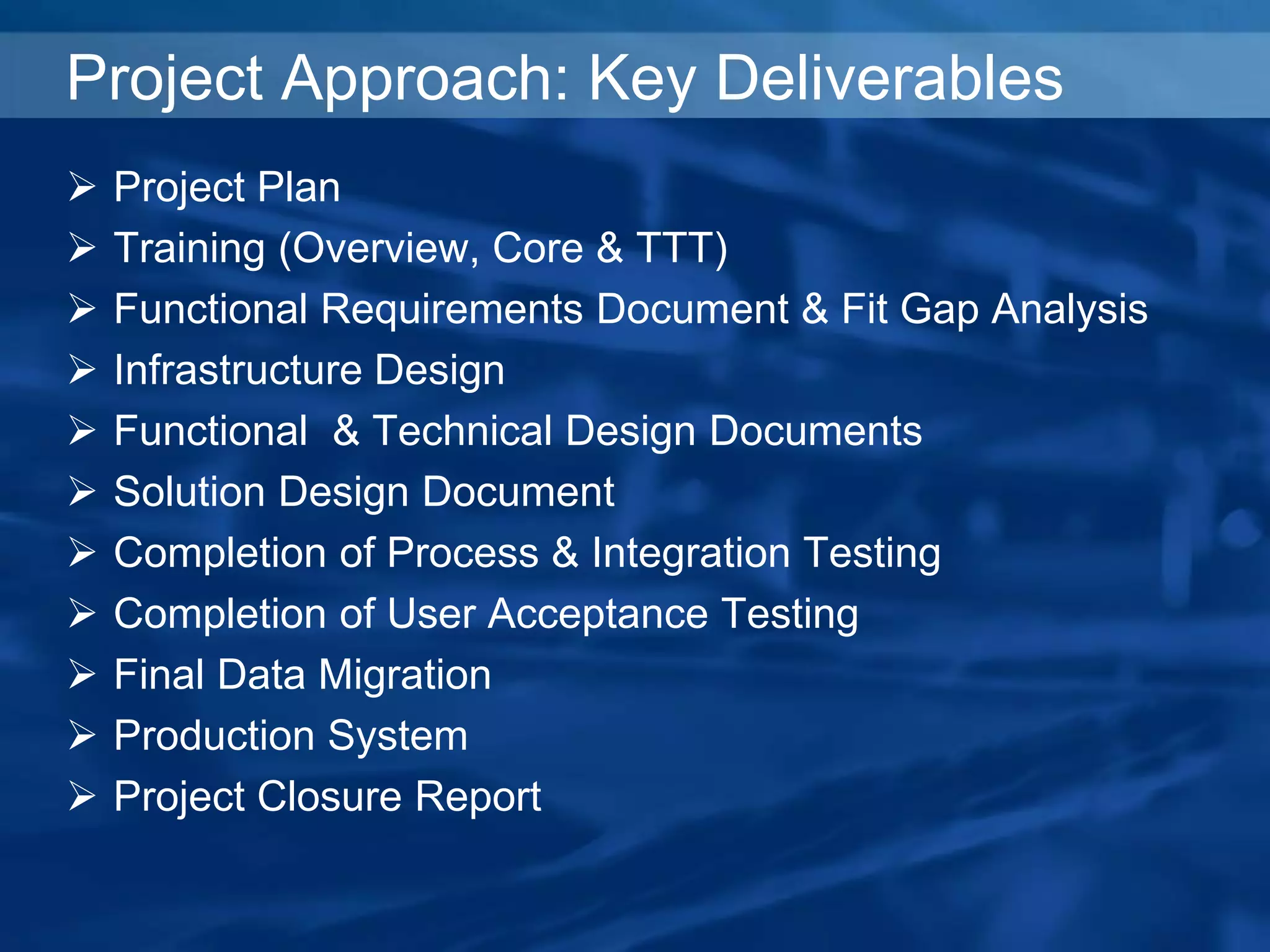 Project Approach: Key Deliverables
 Project Plan
 Training (Overview, Core & TTT)
 Functional Requirements Document & Fit Gap Analysis
 Infrastructure Design
 Functional & Technical Design Documents
 Solution Design Document
 Completion of Process & Integration Testing
 Completion of User Acceptance Testing
 Final Data Migration
 Production System
 Project Closure Report
 
