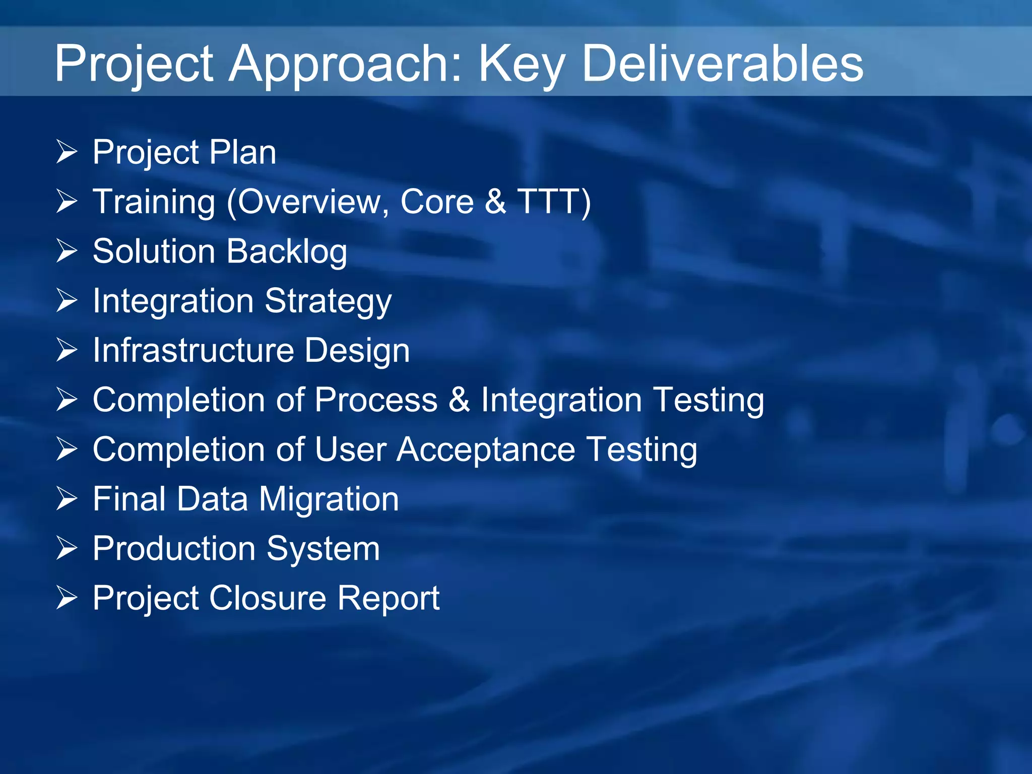 Project Approach: Key Deliverables
 Project Plan
 Training (Overview, Core & TTT)
 Solution Backlog
 Integration Strategy
 Infrastructure Design
 Completion of Process & Integration Testing
 Completion of User Acceptance Testing
 Final Data Migration
 Production System
 Project Closure Report
 