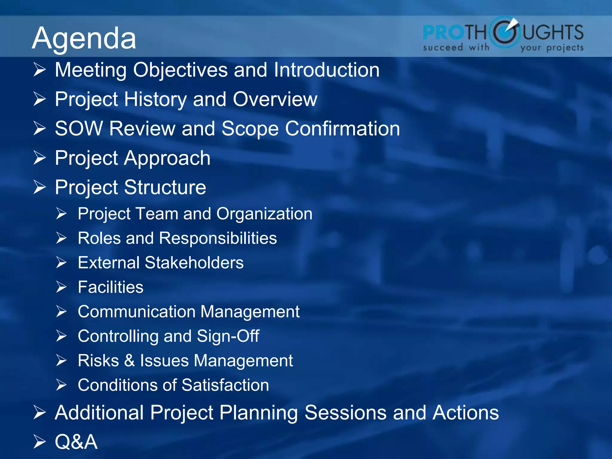 Agenda
 Meeting Objectives and Introduction
 Project History and Overview
 SOW Review and Scope Confirmation
 Project Approach
 Project Structure
 Project Team and Organization
 Roles and Responsibilities
 External Stakeholders
 Facilities
 Communication Management
 Controlling and Sign-Off
 Risks & Issues Management
 Conditions of Satisfaction
 Additional Project Planning Sessions and Actions
 Q&A
 