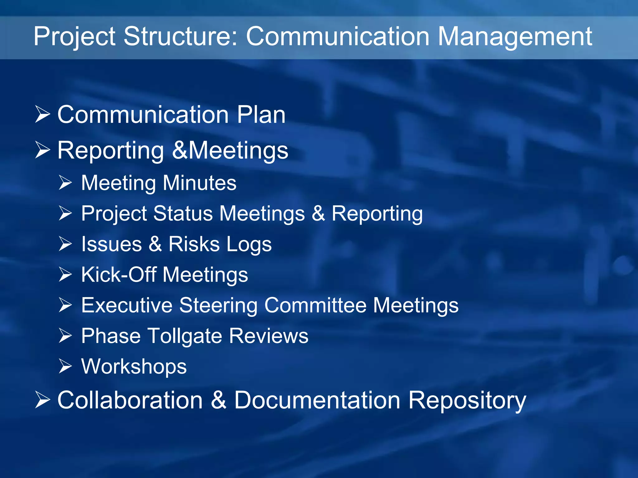 Project Structure: Communication Management
 Communication Plan
 Reporting &Meetings
 Meeting Minutes
 Project Status Meetings & Reporting
 Issues & Risks Logs
 Kick-Off Meetings
 Executive Steering Committee Meetings
 Phase Tollgate Reviews
 Workshops
 Collaboration & Documentation Repository
 