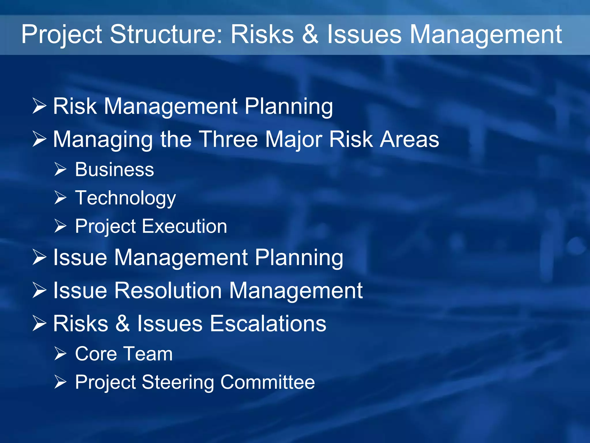 Project Structure: Risks & Issues Management
 Risk Management Planning
 Managing the Three Major Risk Areas
 Business
 Technology
 Project Execution
 Issue Management Planning
 Issue Resolution Management
 Risks & Issues Escalations
 Core Team
 Project Steering Committee
 