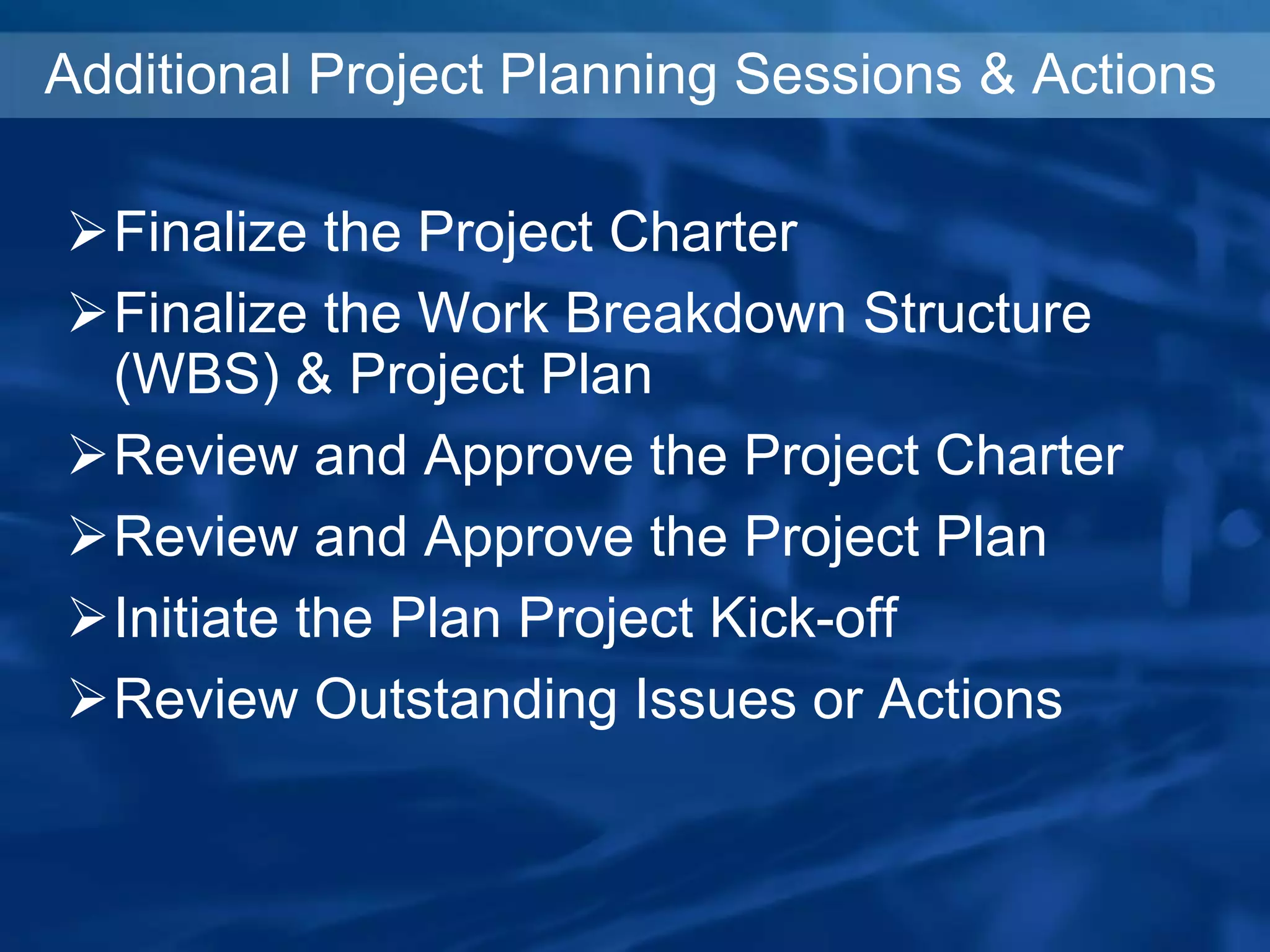 Additional Project Planning Sessions & Actions
Finalize the Project Charter
Finalize the Work Breakdown Structure
(WBS) & Project Plan
Review and Approve the Project Charter
Review and Approve the Project Plan
Initiate the Plan Project Kick-off
Review Outstanding Issues or Actions
 