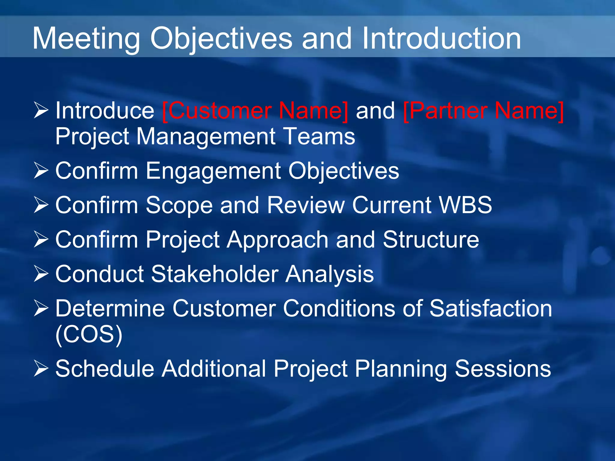 Meeting Objectives and Introduction
 Introduce [Customer Name] and [Partner Name]
Project Management Teams
 Confirm Engagement Objectives
 Confirm Scope and Review Current WBS
 Confirm Project Approach and Structure
 Conduct Stakeholder Analysis
 Determine Customer Conditions of Satisfaction
(COS)
 Schedule Additional Project Planning Sessions
 