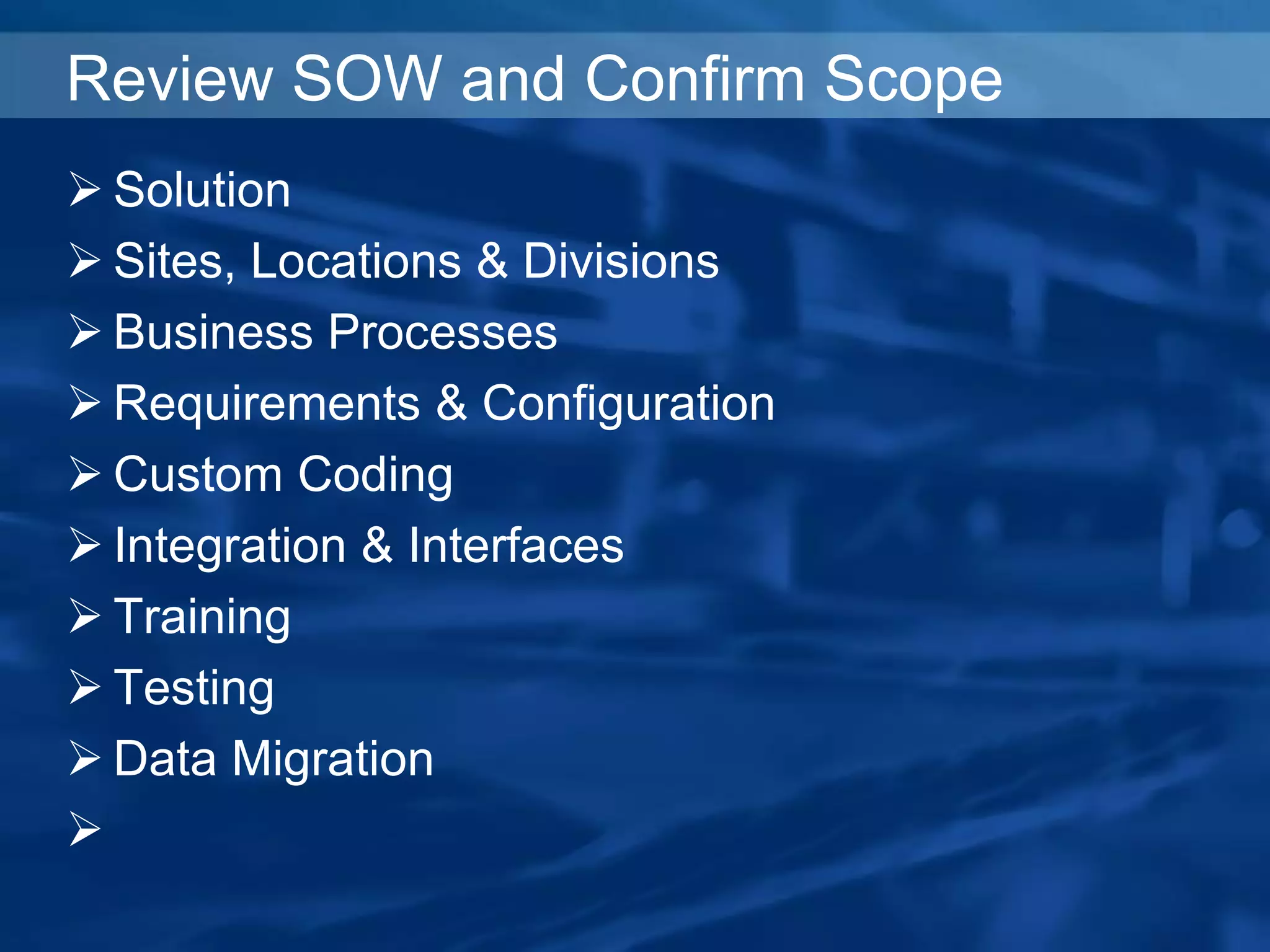 Review SOW and Confirm Scope
 Solution
 Sites, Locations & Divisions
 Business Processes
 Requirements & Configuration
 Custom Coding
 Integration & Interfaces
 Training
 Testing
 Data Migration

 