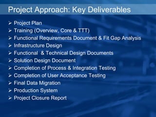 Project Approach: Key Deliverables
 Project Plan
 Training (Overview, Core & TTT)
 Functional Requirements Document & Fit Gap Analysis
 Infrastructure Design
 Functional & Technical Design Documents
 Solution Design Document
 Completion of Process & Integration Testing
 Completion of User Acceptance Testing
 Final Data Migration
 Production System
 Project Closure Report
 