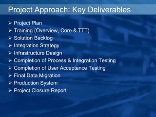 Project Approach: Key Deliverables
 Project Plan
 Training (Overview, Core & TTT)
 Solution Backlog
 Integration Strategy
 Infrastructure Design
 Completion of Process & Integration Testing
 Completion of User Acceptance Testing
 Final Data Migration
 Production System
 Project Closure Report
 