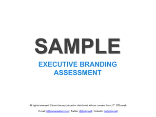 SAMPLE
        EXECUTIVE BRANDING
           ASSESSMENT



All rights reserved. Cannot be reproduced or distributed without consent from J.T. O'Donnell.

        E-mail: jt@careerealism.com | Twitter: @jtodonnell | LinkedIn: /in/jtodonnell
 
