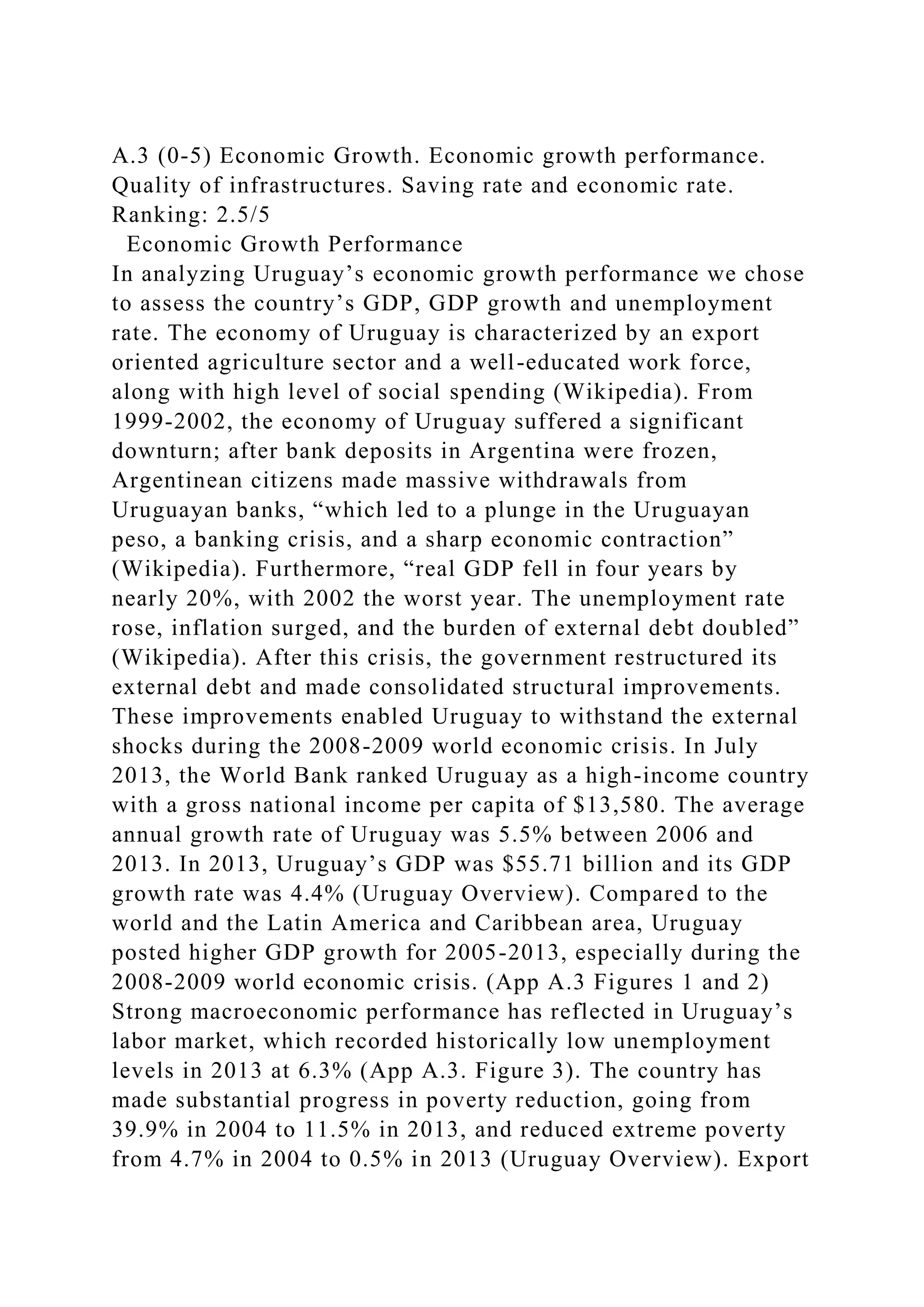 A.3 (0-5) Economic Growth. Economic growth performance.
Quality of infrastructures. Saving rate and economic rate.
Ranking: 2.5/5
Economic Growth Performance
In analyzing Uruguay’s economic growth performance we chose
to assess the country’s GDP, GDP growth and unemployment
rate. The economy of Uruguay is characterized by an export
oriented agriculture sector and a well-educated work force,
along with high level of social spending (Wikipedia). From
1999-2002, the economy of Uruguay suffered a significant
downturn; after bank deposits in Argentina were frozen,
Argentinean citizens made massive withdrawals from
Uruguayan banks, “which led to a plunge in the Uruguayan
peso, a banking crisis, and a sharp economic contraction”
(Wikipedia). Furthermore, “real GDP fell in four years by
nearly 20%, with 2002 the worst year. The unemployment rate
rose, inflation surged, and the burden of external debt doubled”
(Wikipedia). After this crisis, the government restructured its
external debt and made consolidated structural improvements.
These improvements enabled Uruguay to withstand the external
shocks during the 2008-2009 world economic crisis. In July
2013, the World Bank ranked Uruguay as a high-income country
with a gross national income per capita of $13,580. The average
annual growth rate of Uruguay was 5.5% between 2006 and
2013. In 2013, Uruguay’s GDP was $55.71 billion and its GDP
growth rate was 4.4% (Uruguay Overview). Compared to the
world and the Latin America and Caribbean area, Uruguay
posted higher GDP growth for 2005-2013, especially during the
2008-2009 world economic crisis. (App A.3 Figures 1 and 2)
Strong macroeconomic performance has reflected in Uruguay’s
labor market, which recorded historically low unemployment
levels in 2013 at 6.3% (App A.3. Figure 3). The country has
made substantial progress in poverty reduction, going from
39.9% in 2004 to 11.5% in 2013, and reduced extreme poverty
from 4.7% in 2004 to 0.5% in 2013 (Uruguay Overview). Export
 