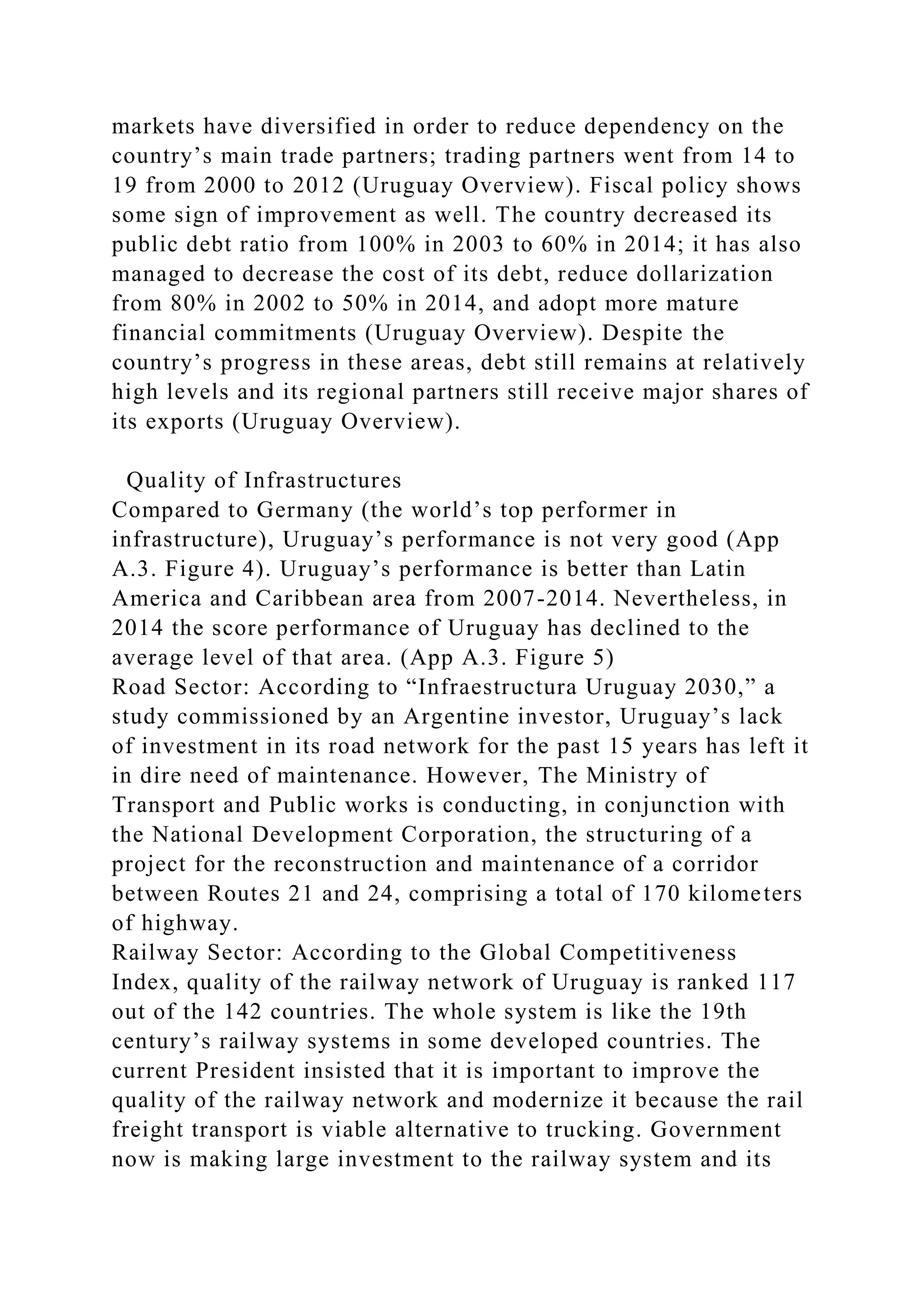 markets have diversified in order to reduce dependency on the
country’s main trade partners; trading partners went from 14 to
19 from 2000 to 2012 (Uruguay Overview). Fiscal policy shows
some sign of improvement as well. The country decreased its
public debt ratio from 100% in 2003 to 60% in 2014; it has also
managed to decrease the cost of its debt, reduce dollarization
from 80% in 2002 to 50% in 2014, and adopt more mature
financial commitments (Uruguay Overview). Despite the
country’s progress in these areas, debt still remains at relatively
high levels and its regional partners still receive major shares of
its exports (Uruguay Overview).
Quality of Infrastructures
Compared to Germany (the world’s top performer in
infrastructure), Uruguay’s performance is not very good (App
A.3. Figure 4). Uruguay’s performance is better than Latin
America and Caribbean area from 2007-2014. Nevertheless, in
2014 the score performance of Uruguay has declined to the
average level of that area. (App A.3. Figure 5)
Road Sector: According to “Infraestructura Uruguay 2030,” a
study commissioned by an Argentine investor, Uruguay’s lack
of investment in its road network for the past 15 years has left it
in dire need of maintenance. However, The Ministry of
Transport and Public works is conducting, in conjunction with
the National Development Corporation, the structuring of a
project for the reconstruction and maintenance of a corridor
between Routes 21 and 24, comprising a total of 170 kilometers
of highway.
Railway Sector: According to the Global Competitiveness
Index, quality of the railway network of Uruguay is ranked 117
out of the 142 countries. The whole system is like the 19th
century’s railway systems in some developed countries. The
current President insisted that it is important to improve the
quality of the railway network and modernize it because the rail
freight transport is viable alternative to trucking. Government
now is making large investment to the railway system and its
 