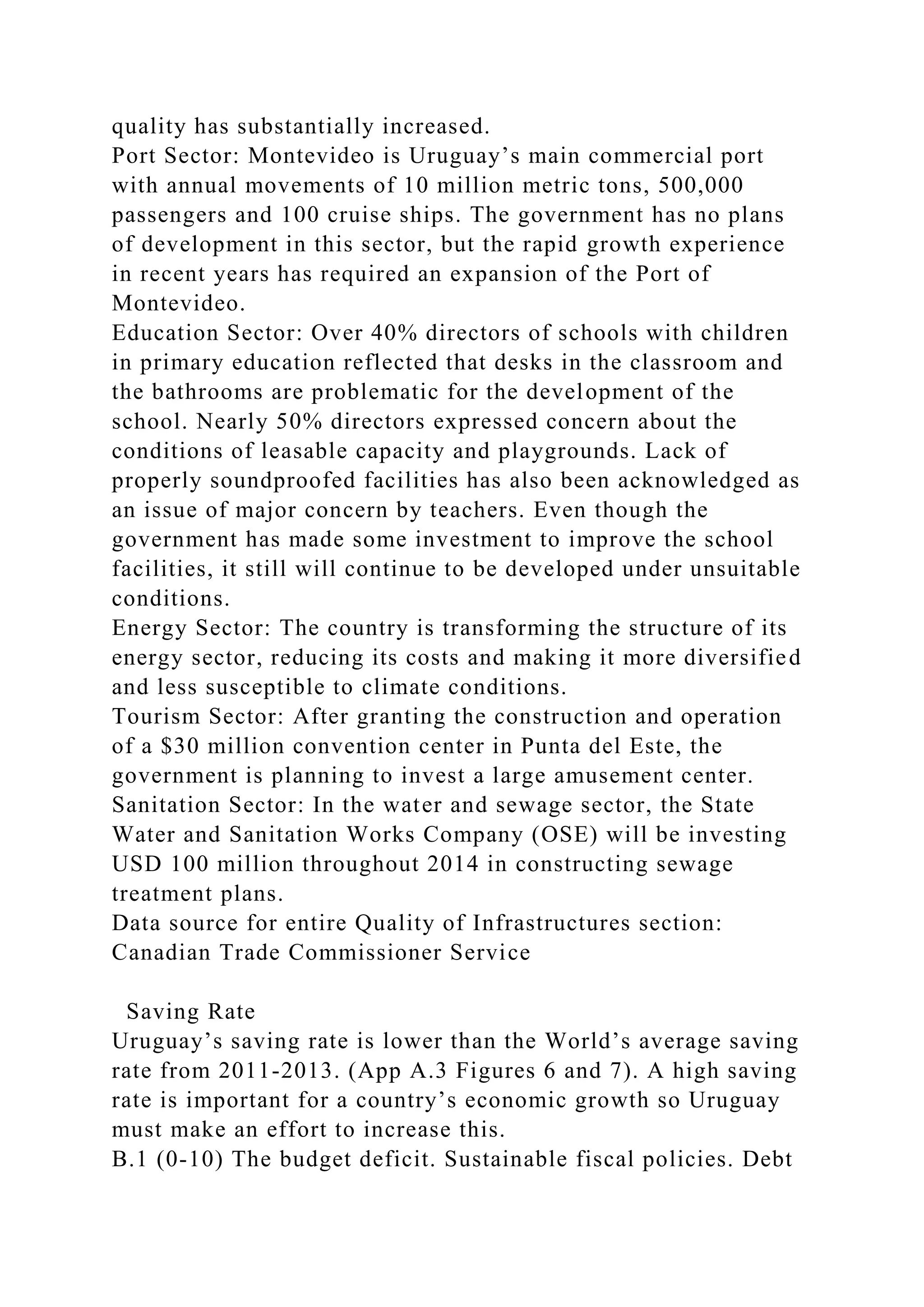 quality has substantially increased.
Port Sector: Montevideo is Uruguay’s main commercial port
with annual movements of 10 million metric tons, 500,000
passengers and 100 cruise ships. The government has no plans
of development in this sector, but the rapid growth experience
in recent years has required an expansion of the Port of
Montevideo.
Education Sector: Over 40% directors of schools with children
in primary education reflected that desks in the classroom and
the bathrooms are problematic for the development of the
school. Nearly 50% directors expressed concern about the
conditions of leasable capacity and playgrounds. Lack of
properly soundproofed facilities has also been acknowledged as
an issue of major concern by teachers. Even though the
government has made some investment to improve the school
facilities, it still will continue to be developed under unsuitable
conditions.
Energy Sector: The country is transforming the structure of its
energy sector, reducing its costs and making it more diversified
and less susceptible to climate conditions.
Tourism Sector: After granting the construction and operation
of a $30 million convention center in Punta del Este, the
government is planning to invest a large amusement center.
Sanitation Sector: In the water and sewage sector, the State
Water and Sanitation Works Company (OSE) will be investing
USD 100 million throughout 2014 in constructing sewage
treatment plans.
Data source for entire Quality of Infrastructures section:
Canadian Trade Commissioner Service
Saving Rate
Uruguay’s saving rate is lower than the World’s average saving
rate from 2011-2013. (App A.3 Figures 6 and 7). A high saving
rate is important for a country’s economic growth so Uruguay
must make an effort to increase this.
B.1 (0-10) The budget deficit. Sustainable fiscal policies. Debt
 