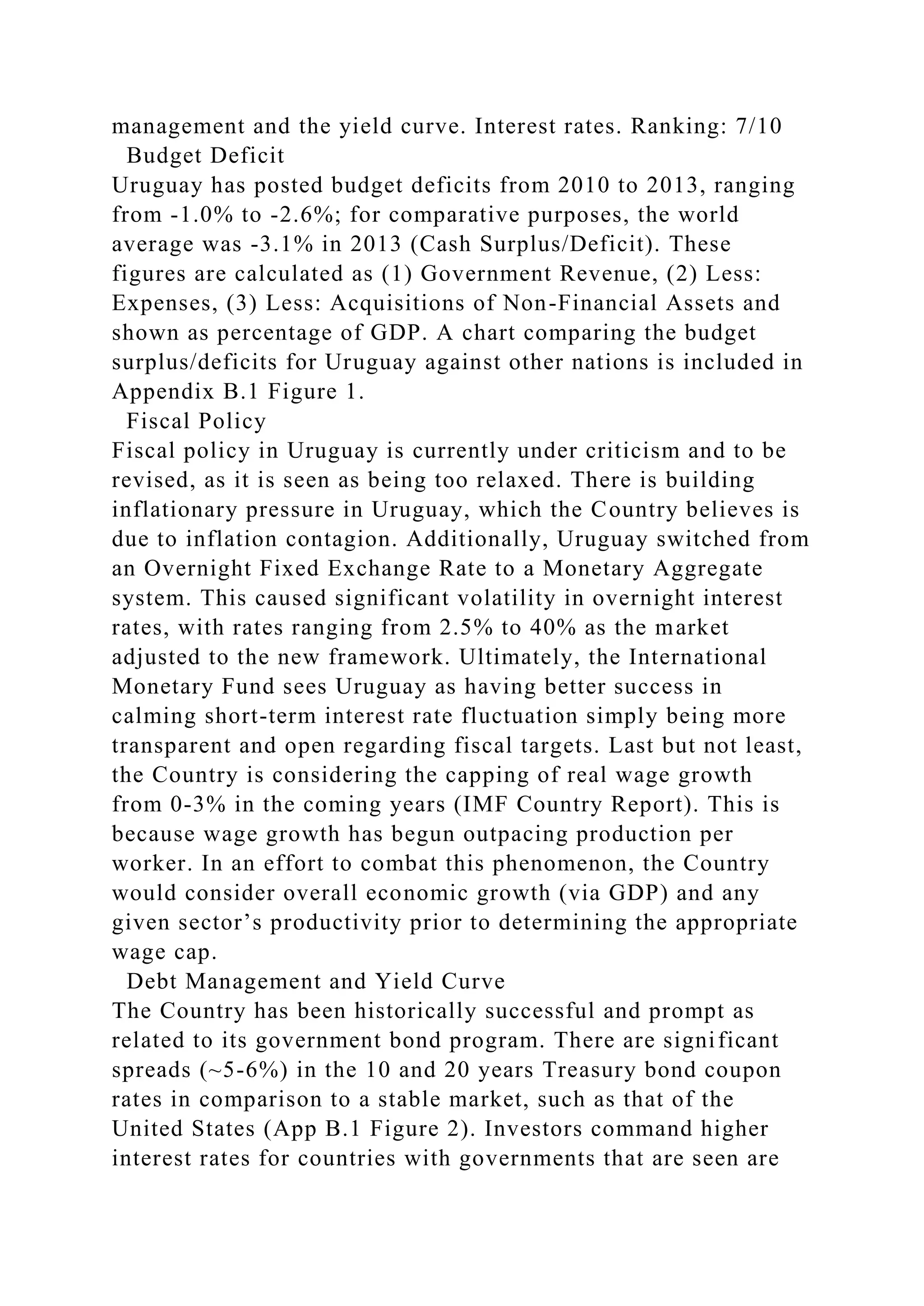 management and the yield curve. Interest rates. Ranking: 7/10
Budget Deficit
Uruguay has posted budget deficits from 2010 to 2013, ranging
from -1.0% to -2.6%; for comparative purposes, the world
average was -3.1% in 2013 (Cash Surplus/Deficit). These
figures are calculated as (1) Government Revenue, (2) Less:
Expenses, (3) Less: Acquisitions of Non-Financial Assets and
shown as percentage of GDP. A chart comparing the budget
surplus/deficits for Uruguay against other nations is included in
Appendix B.1 Figure 1.
Fiscal Policy
Fiscal policy in Uruguay is currently under criticism and to be
revised, as it is seen as being too relaxed. There is building
inflationary pressure in Uruguay, which the Country believes is
due to inflation contagion. Additionally, Uruguay switched from
an Overnight Fixed Exchange Rate to a Monetary Aggregate
system. This caused significant volatility in overnight interest
rates, with rates ranging from 2.5% to 40% as the market
adjusted to the new framework. Ultimately, the International
Monetary Fund sees Uruguay as having better success in
calming short-term interest rate fluctuation simply being more
transparent and open regarding fiscal targets. Last but not least,
the Country is considering the capping of real wage growth
from 0-3% in the coming years (IMF Country Report). This is
because wage growth has begun outpacing production per
worker. In an effort to combat this phenomenon, the Country
would consider overall economic growth (via GDP) and any
given sector’s productivity prior to determining the appropriate
wage cap.
Debt Management and Yield Curve
The Country has been historically successful and prompt as
related to its government bond program. There are significant
spreads (~5-6%) in the 10 and 20 years Treasury bond coupon
rates in comparison to a stable market, such as that of the
United States (App B.1 Figure 2). Investors command higher
interest rates for countries with governments that are seen are
 