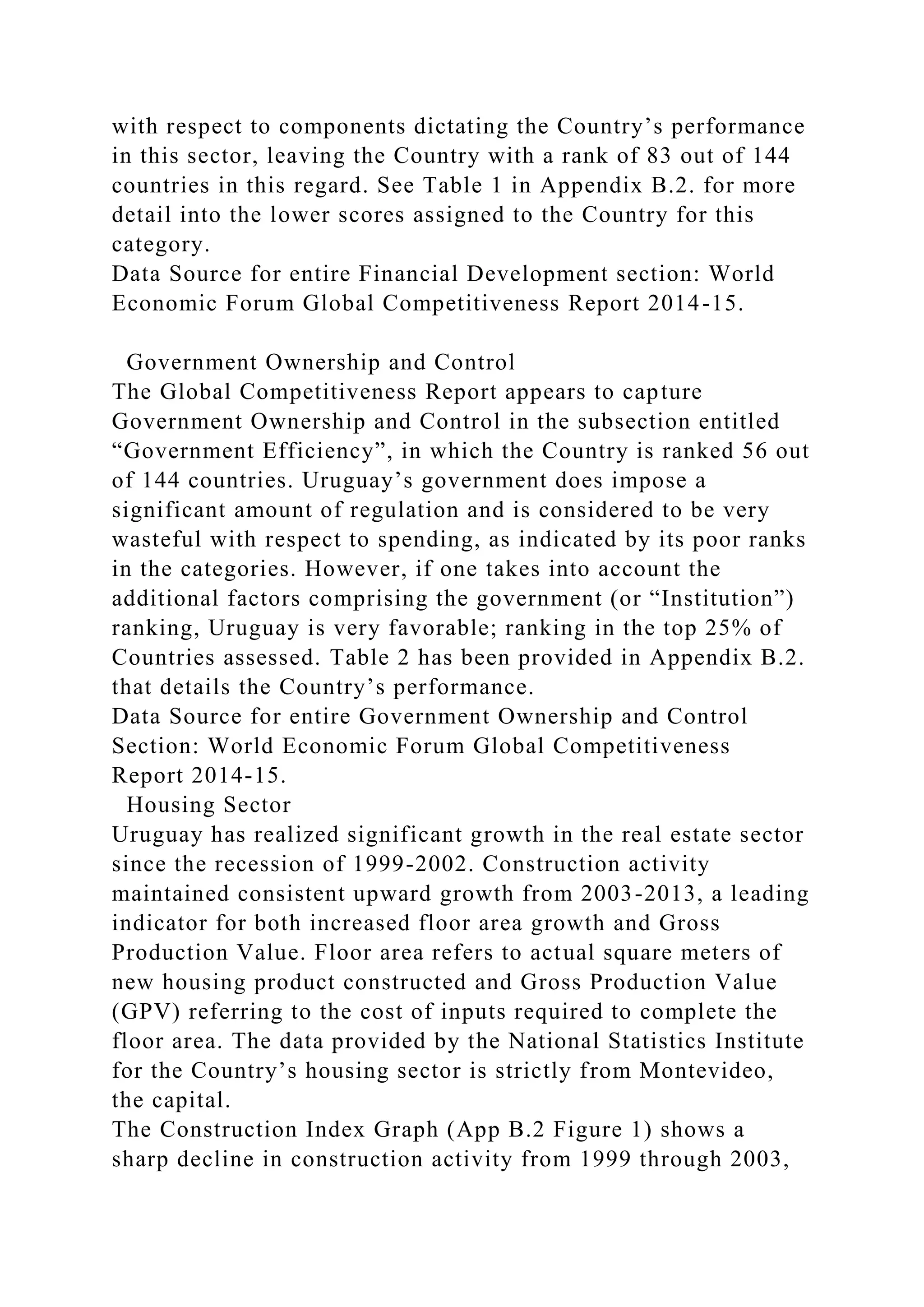 with respect to components dictating the Country’s performance
in this sector, leaving the Country with a rank of 83 out of 144
countries in this regard. See Table 1 in Appendix B.2. for more
detail into the lower scores assigned to the Country for this
category.
Data Source for entire Financial Development section: World
Economic Forum Global Competitiveness Report 2014-15.
Government Ownership and Control
The Global Competitiveness Report appears to capture
Government Ownership and Control in the subsection entitled
“Government Efficiency”, in which the Country is ranked 56 out
of 144 countries. Uruguay’s government does impose a
significant amount of regulation and is considered to be very
wasteful with respect to spending, as indicated by its poor ranks
in the categories. However, if one takes into account the
additional factors comprising the government (or “Institution”)
ranking, Uruguay is very favorable; ranking in the top 25% of
Countries assessed. Table 2 has been provided in Appendix B.2.
that details the Country’s performance.
Data Source for entire Government Ownership and Control
Section: World Economic Forum Global Competitiveness
Report 2014-15.
Housing Sector
Uruguay has realized significant growth in the real estate sector
since the recession of 1999-2002. Construction activity
maintained consistent upward growth from 2003-2013, a leading
indicator for both increased floor area growth and Gross
Production Value. Floor area refers to actual square meters of
new housing product constructed and Gross Production Value
(GPV) referring to the cost of inputs required to complete the
floor area. The data provided by the National Statistics Institute
for the Country’s housing sector is strictly from Montevideo,
the capital.
The Construction Index Graph (App B.2 Figure 1) shows a
sharp decline in construction activity from 1999 through 2003,
 