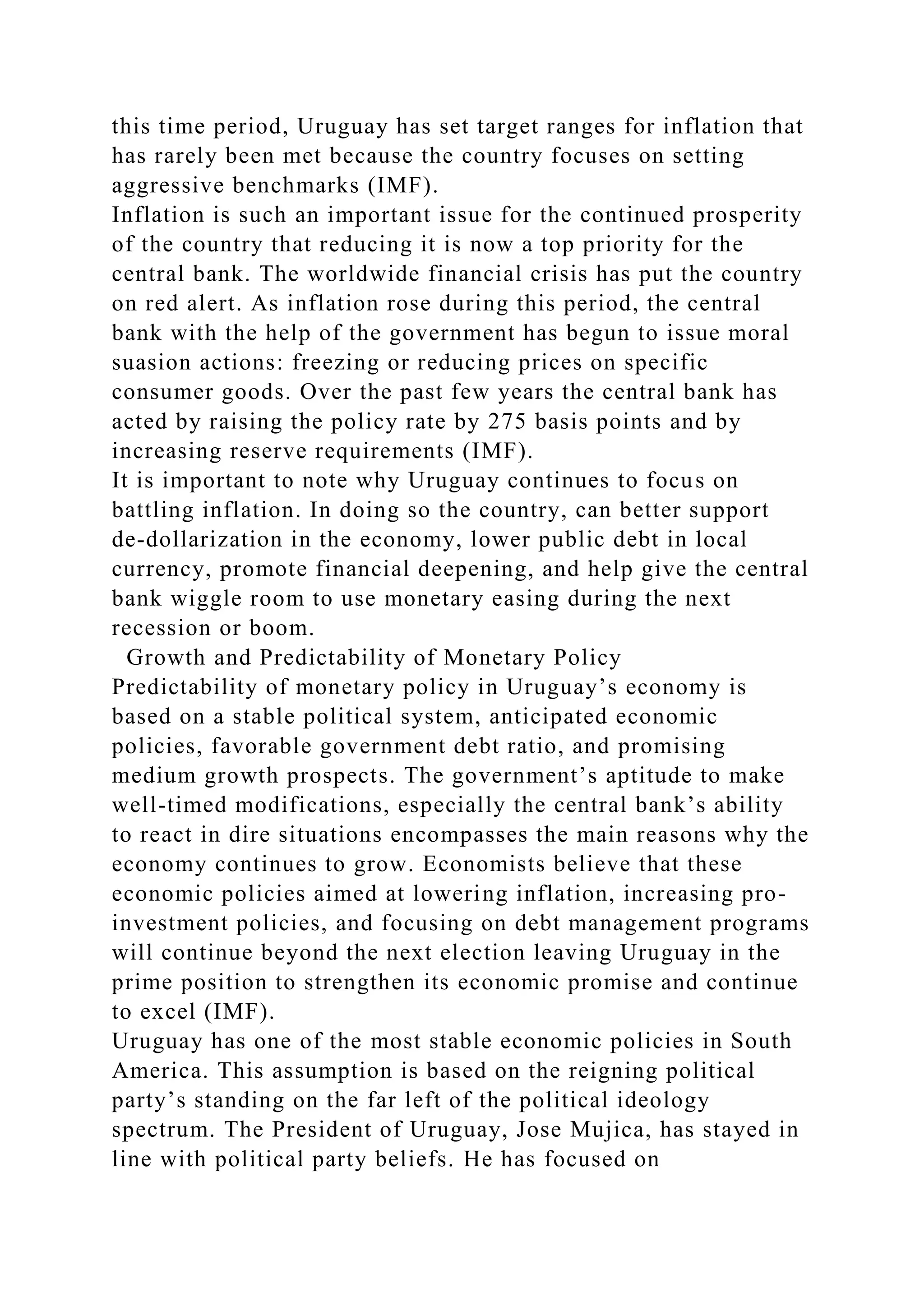 this time period, Uruguay has set target ranges for inflation that
has rarely been met because the country focuses on setting
aggressive benchmarks (IMF).
Inflation is such an important issue for the continued prosperity
of the country that reducing it is now a top priority for the
central bank. The worldwide financial crisis has put the country
on red alert. As inflation rose during this period, the central
bank with the help of the government has begun to issue moral
suasion actions: freezing or reducing prices on specific
consumer goods. Over the past few years the central bank has
acted by raising the policy rate by 275 basis points and by
increasing reserve requirements (IMF).
It is important to note why Uruguay continues to focus on
battling inflation. In doing so the country, can better support
de-dollarization in the economy, lower public debt in local
currency, promote financial deepening, and help give the central
bank wiggle room to use monetary easing during the next
recession or boom.
Growth and Predictability of Monetary Policy
Predictability of monetary policy in Uruguay’s economy is
based on a stable political system, anticipated economic
policies, favorable government debt ratio, and promising
medium growth prospects. The government’s aptitude to make
well-timed modifications, especially the central bank’s ability
to react in dire situations encompasses the main reasons why the
economy continues to grow. Economists believe that these
economic policies aimed at lowering inflation, increasing pro-
investment policies, and focusing on debt management programs
will continue beyond the next election leaving Uruguay in the
prime position to strengthen its economic promise and continue
to excel (IMF).
Uruguay has one of the most stable economic policies in South
America. This assumption is based on the reigning political
party’s standing on the far left of the political ideology
spectrum. The President of Uruguay, Jose Mujica, has stayed in
line with political party beliefs. He has focused on
 