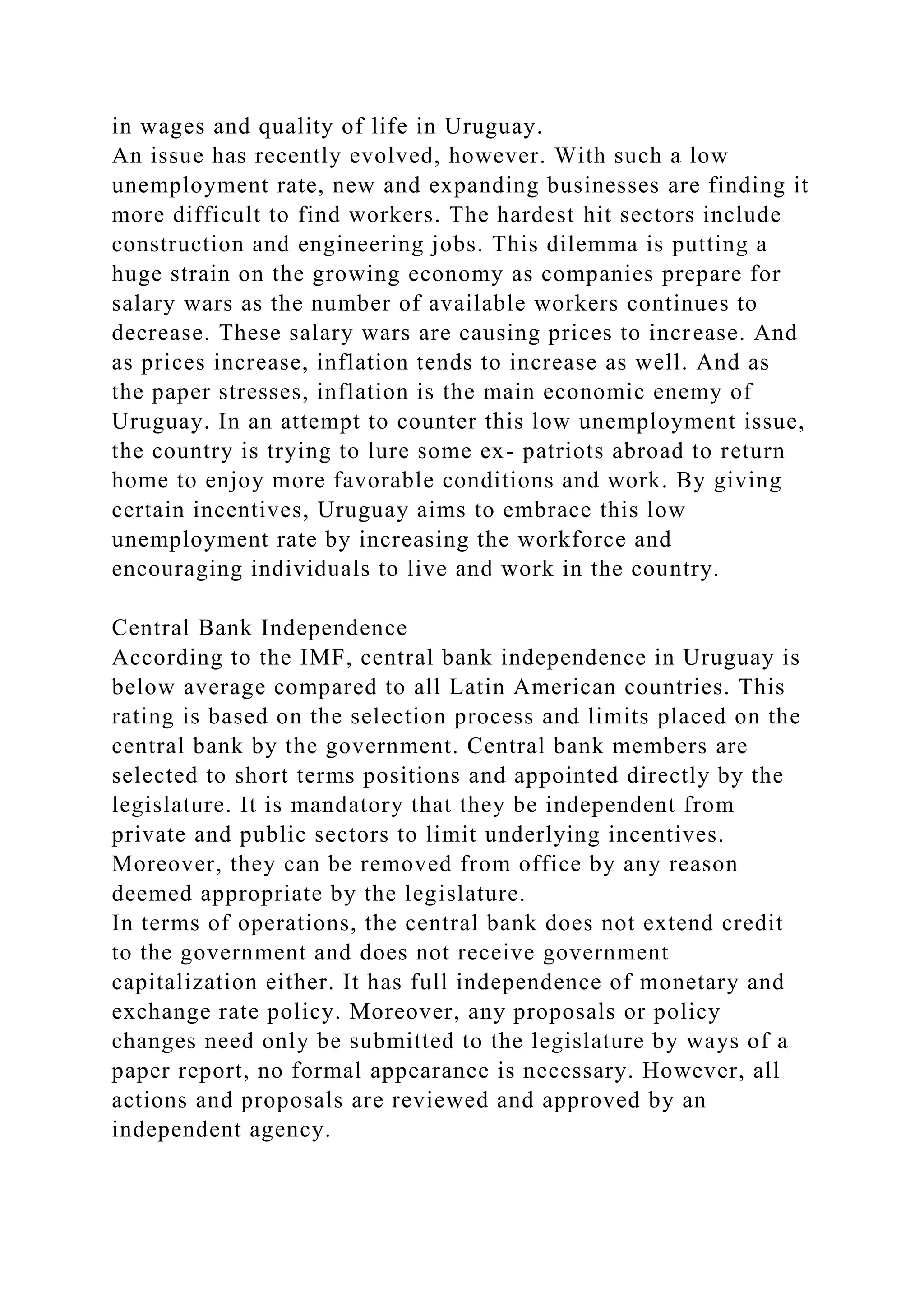 in wages and quality of life in Uruguay.
An issue has recently evolved, however. With such a low
unemployment rate, new and expanding businesses are finding it
more difficult to find workers. The hardest hit sectors include
construction and engineering jobs. This dilemma is putting a
huge strain on the growing economy as companies prepare for
salary wars as the number of available workers continues to
decrease. These salary wars are causing prices to increase. And
as prices increase, inflation tends to increase as well. And as
the paper stresses, inflation is the main economic enemy of
Uruguay. In an attempt to counter this low unemployment issue,
the country is trying to lure some ex- patriots abroad to return
home to enjoy more favorable conditions and work. By giving
certain incentives, Uruguay aims to embrace this low
unemployment rate by increasing the workforce and
encouraging individuals to live and work in the country.
Central Bank Independence
According to the IMF, central bank independence in Uruguay is
below average compared to all Latin American countries. This
rating is based on the selection process and limits placed on the
central bank by the government. Central bank members are
selected to short terms positions and appointed directly by the
legislature. It is mandatory that they be independent from
private and public sectors to limit underlying incentives.
Moreover, they can be removed from office by any reason
deemed appropriate by the legislature.
In terms of operations, the central bank does not extend credit
to the government and does not receive government
capitalization either. It has full independence of monetary and
exchange rate policy. Moreover, any proposals or policy
changes need only be submitted to the legislature by ways of a
paper report, no formal appearance is necessary. However, all
actions and proposals are reviewed and approved by an
independent agency.
 