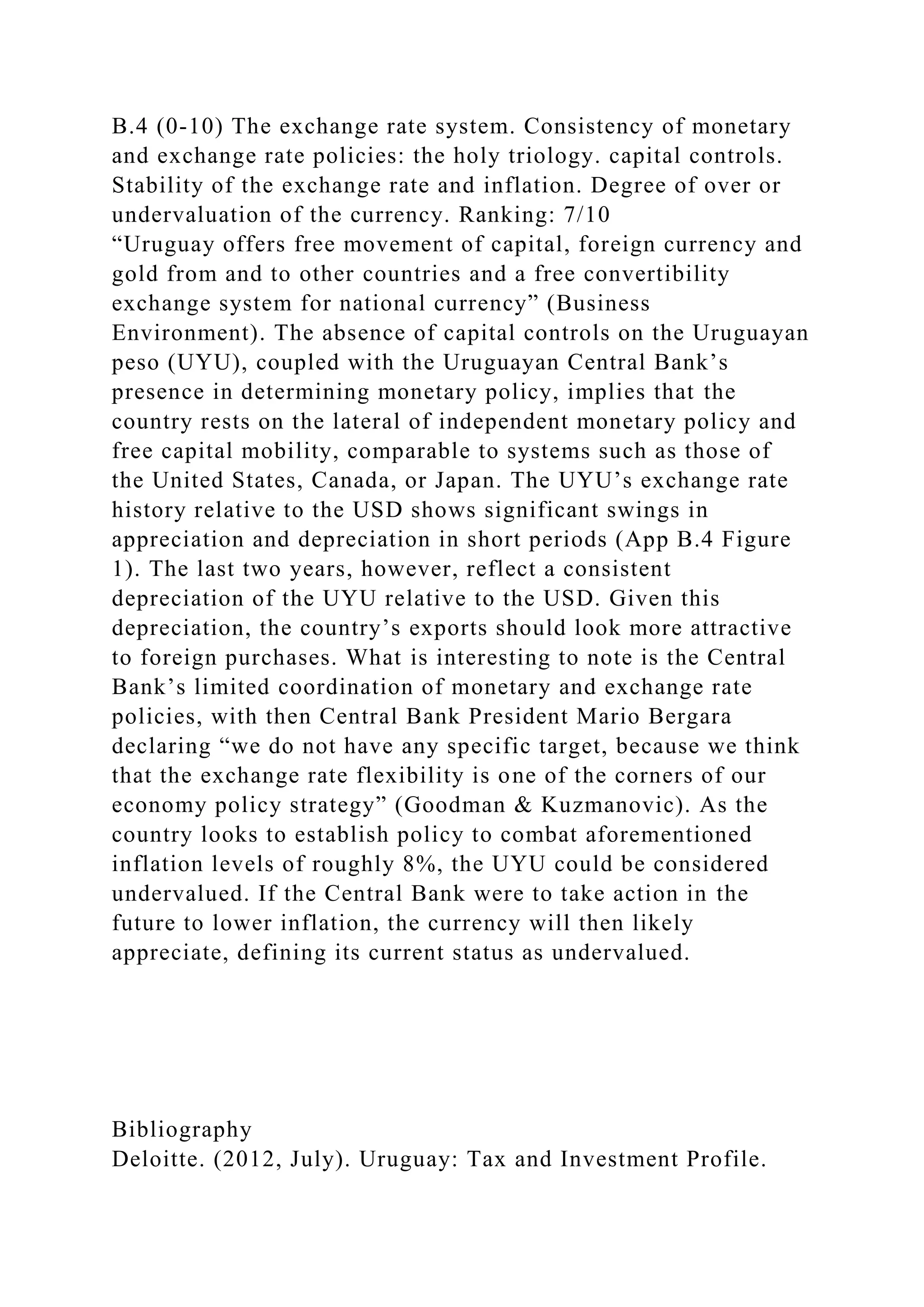 B.4 (0-10) The exchange rate system. Consistency of monetary
and exchange rate policies: the holy triology. capital controls.
Stability of the exchange rate and inflation. Degree of over or
undervaluation of the currency. Ranking: 7/10
“Uruguay offers free movement of capital, foreign currency and
gold from and to other countries and a free convertibility
exchange system for national currency” (Business
Environment). The absence of capital controls on the Uruguayan
peso (UYU), coupled with the Uruguayan Central Bank’s
presence in determining monetary policy, implies that the
country rests on the lateral of independent monetary policy and
free capital mobility, comparable to systems such as those of
the United States, Canada, or Japan. The UYU’s exchange rate
history relative to the USD shows significant swings in
appreciation and depreciation in short periods (App B.4 Figure
1). The last two years, however, reflect a consistent
depreciation of the UYU relative to the USD. Given this
depreciation, the country’s exports should look more attractive
to foreign purchases. What is interesting to note is the Central
Bank’s limited coordination of monetary and exchange rate
policies, with then Central Bank President Mario Bergara
declaring “we do not have any specific target, because we think
that the exchange rate flexibility is one of the corners of our
economy policy strategy” (Goodman & Kuzmanovic). As the
country looks to establish policy to combat aforementioned
inflation levels of roughly 8%, the UYU could be considered
undervalued. If the Central Bank were to take action in the
future to lower inflation, the currency will then likely
appreciate, defining its current status as undervalued.
Bibliography
Deloitte. (2012, July). Uruguay: Tax and Investment Profile.
 