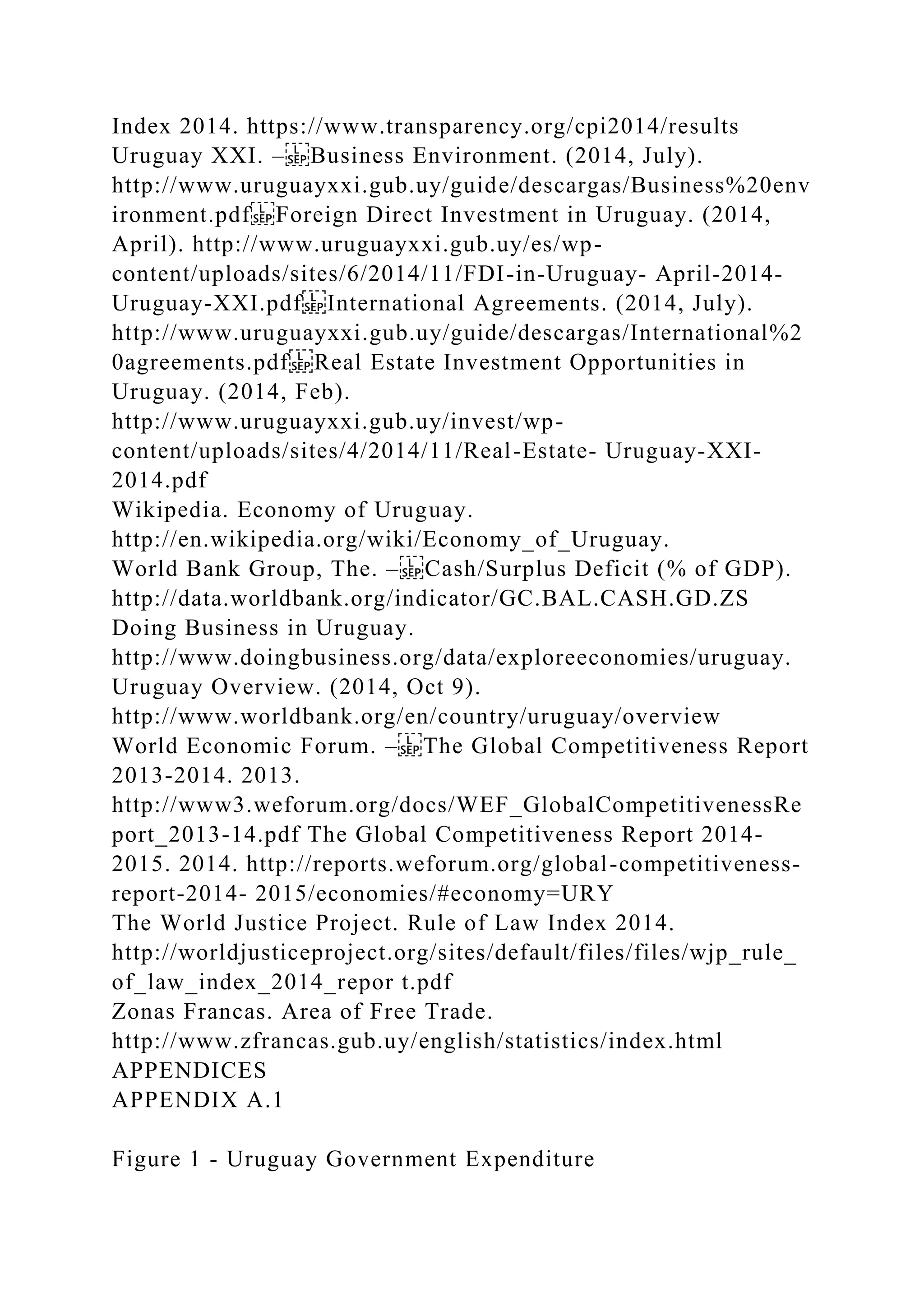 Index 2014. https://www.transparency.org/cpi2014/results
Uruguay XXI. – Business Environment. (2014, July).
http://www.uruguayxxi.gub.uy/guide/descargas/Business%20env
ironment.pdf Foreign Direct Investment in Uruguay. (2014,
April). http://www.uruguayxxi.gub.uy/es/wp-
content/uploads/sites/6/2014/11/FDI-in-Uruguay- April-2014-
Uruguay-XXI.pdf International Agreements. (2014, July).
http://www.uruguayxxi.gub.uy/guide/descargas/International%2
0agreements.pdf Real Estate Investment Opportunities in
Uruguay. (2014, Feb).
http://www.uruguayxxi.gub.uy/invest/wp-
content/uploads/sites/4/2014/11/Real-Estate- Uruguay-XXI-
2014.pdf
Wikipedia. Economy of Uruguay.
http://en.wikipedia.org/wiki/Economy_of_Uruguay.
World Bank Group, The. – Cash/Surplus Deficit (% of GDP).
http://data.worldbank.org/indicator/GC.BAL.CASH.GD.ZS
Doing Business in Uruguay.
http://www.doingbusiness.org/data/exploreeconomies/uruguay.
Uruguay Overview. (2014, Oct 9).
http://www.worldbank.org/en/country/uruguay/overview
World Economic Forum. – The Global Competitiveness Report
2013-2014. 2013.
http://www3.weforum.org/docs/WEF_GlobalCompetitivenessRe
port_2013-14.pdf The Global Competitiveness Report 2014-
2015. 2014. http://reports.weforum.org/global-competitiveness-
report-2014- 2015/economies/#economy=URY
The World Justice Project. Rule of Law Index 2014.
http://worldjusticeproject.org/sites/default/files/files/wjp_rule_
of_law_index_2014_repor t.pdf
Zonas Francas. Area of Free Trade.
http://www.zfrancas.gub.uy/english/statistics/index.html
APPENDICES
APPENDIX A.1
Figure 1 - Uruguay Government Expenditure
 