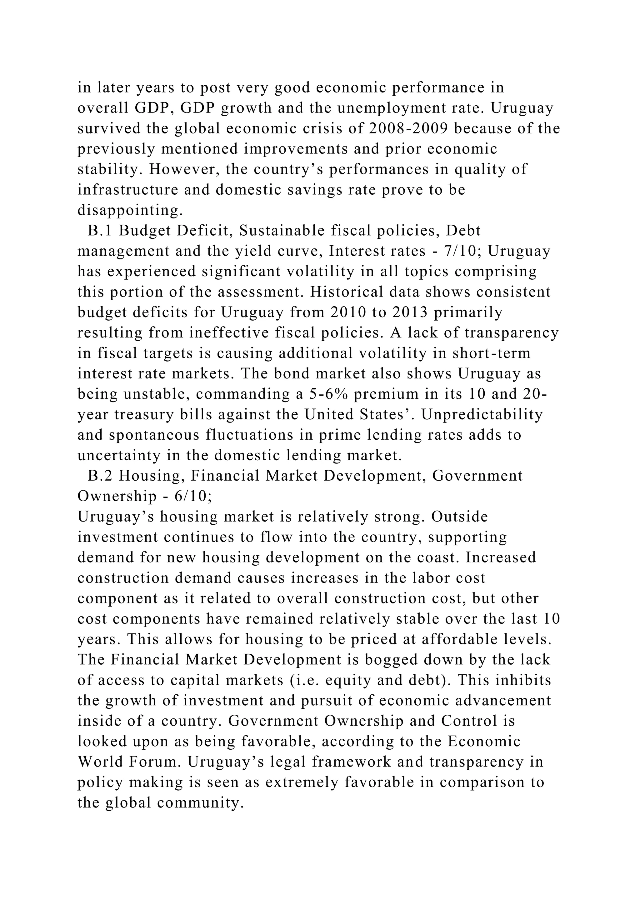 in later years to post very good economic performance in
overall GDP, GDP growth and the unemployment rate. Uruguay
survived the global economic crisis of 2008-2009 because of the
previously mentioned improvements and prior economic
stability. However, the country’s performances in quality of
infrastructure and domestic savings rate prove to be
disappointing.
B.1 Budget Deficit, Sustainable fiscal policies, Debt
management and the yield curve, Interest rates - 7/10; Uruguay
has experienced significant volatility in all topics comprising
this portion of the assessment. Historical data shows consistent
budget deficits for Uruguay from 2010 to 2013 primarily
resulting from ineffective fiscal policies. A lack of transparency
in fiscal targets is causing additional volatility in short-term
interest rate markets. The bond market also shows Uruguay as
being unstable, commanding a 5-6% premium in its 10 and 20-
year treasury bills against the United States’. Unpredictability
and spontaneous fluctuations in prime lending rates adds to
uncertainty in the domestic lending market.
B.2 Housing, Financial Market Development, Government
Ownership - 6/10;
Uruguay’s housing market is relatively strong. Outside
investment continues to flow into the country, supporting
demand for new housing development on the coast. Increased
construction demand causes increases in the labor cost
component as it related to overall construction cost, but other
cost components have remained relatively stable over the last 10
years. This allows for housing to be priced at affordable levels.
The Financial Market Development is bogged down by the lack
of access to capital markets (i.e. equity and debt). This inhibits
the growth of investment and pursuit of economic advancement
inside of a country. Government Ownership and Control is
looked upon as being favorable, according to the Economic
World Forum. Uruguay’s legal framework and transparency in
policy making is seen as extremely favorable in comparison to
the global community.
 