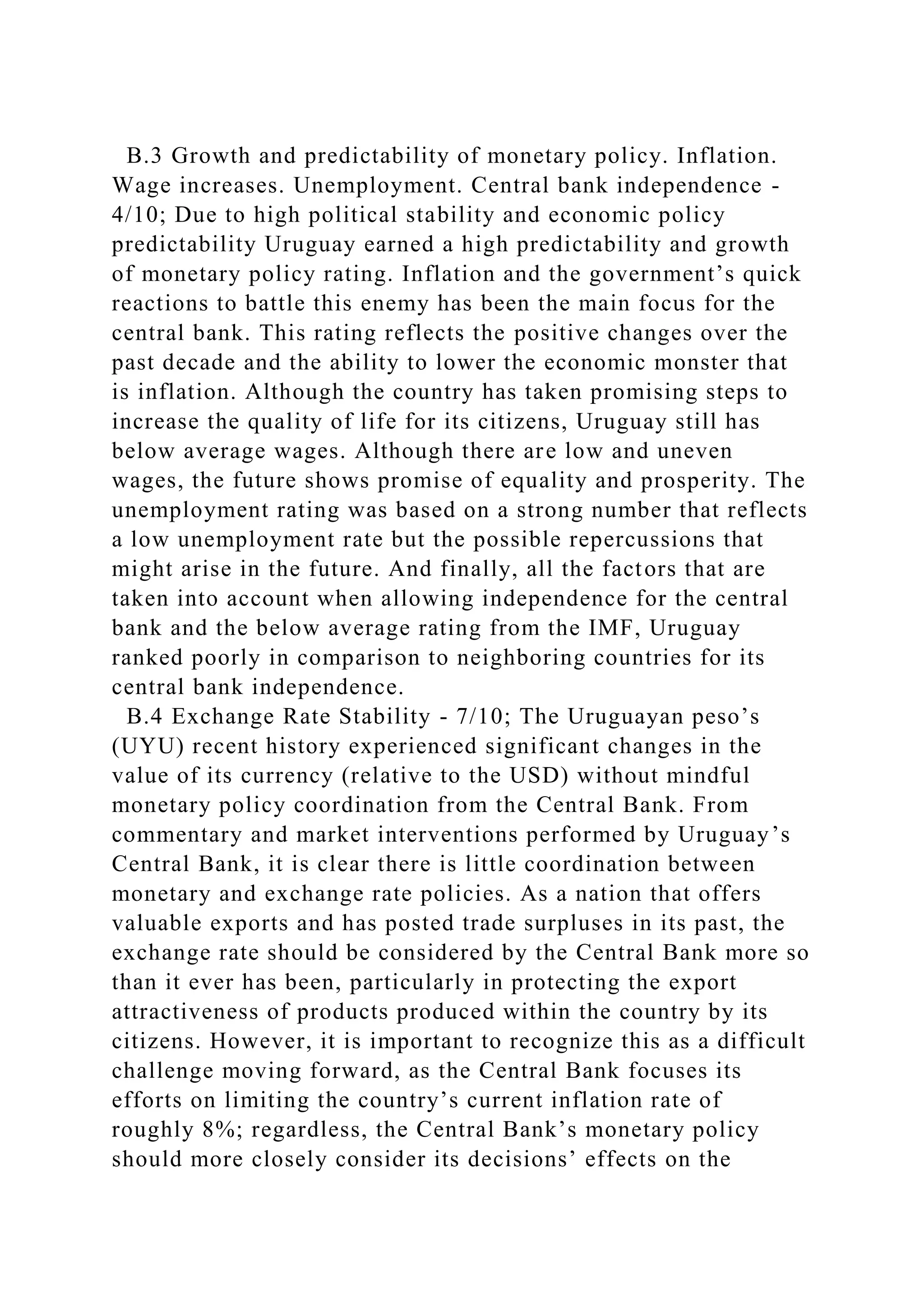 B.3 Growth and predictability of monetary policy. Inflation.
Wage increases. Unemployment. Central bank independence -
4/10; Due to high political stability and economic policy
predictability Uruguay earned a high predictability and growth
of monetary policy rating. Inflation and the government’s quick
reactions to battle this enemy has been the main focus for the
central bank. This rating reflects the positive changes over the
past decade and the ability to lower the economic monster that
is inflation. Although the country has taken promising steps to
increase the quality of life for its citizens, Uruguay still has
below average wages. Although there are low and uneven
wages, the future shows promise of equality and prosperity. The
unemployment rating was based on a strong number that reflects
a low unemployment rate but the possible repercussions that
might arise in the future. And finally, all the factors that are
taken into account when allowing independence for the central
bank and the below average rating from the IMF, Uruguay
ranked poorly in comparison to neighboring countries for its
central bank independence.
B.4 Exchange Rate Stability - 7/10; The Uruguayan peso’s
(UYU) recent history experienced significant changes in the
value of its currency (relative to the USD) without mindful
monetary policy coordination from the Central Bank. From
commentary and market interventions performed by Uruguay’s
Central Bank, it is clear there is little coordination between
monetary and exchange rate policies. As a nation that offers
valuable exports and has posted trade surpluses in its past, the
exchange rate should be considered by the Central Bank more so
than it ever has been, particularly in protecting the export
attractiveness of products produced within the country by its
citizens. However, it is important to recognize this as a difficult
challenge moving forward, as the Central Bank focuses its
efforts on limiting the country’s current inflation rate of
roughly 8%; regardless, the Central Bank’s monetary policy
should more closely consider its decisions’ effects on the
 