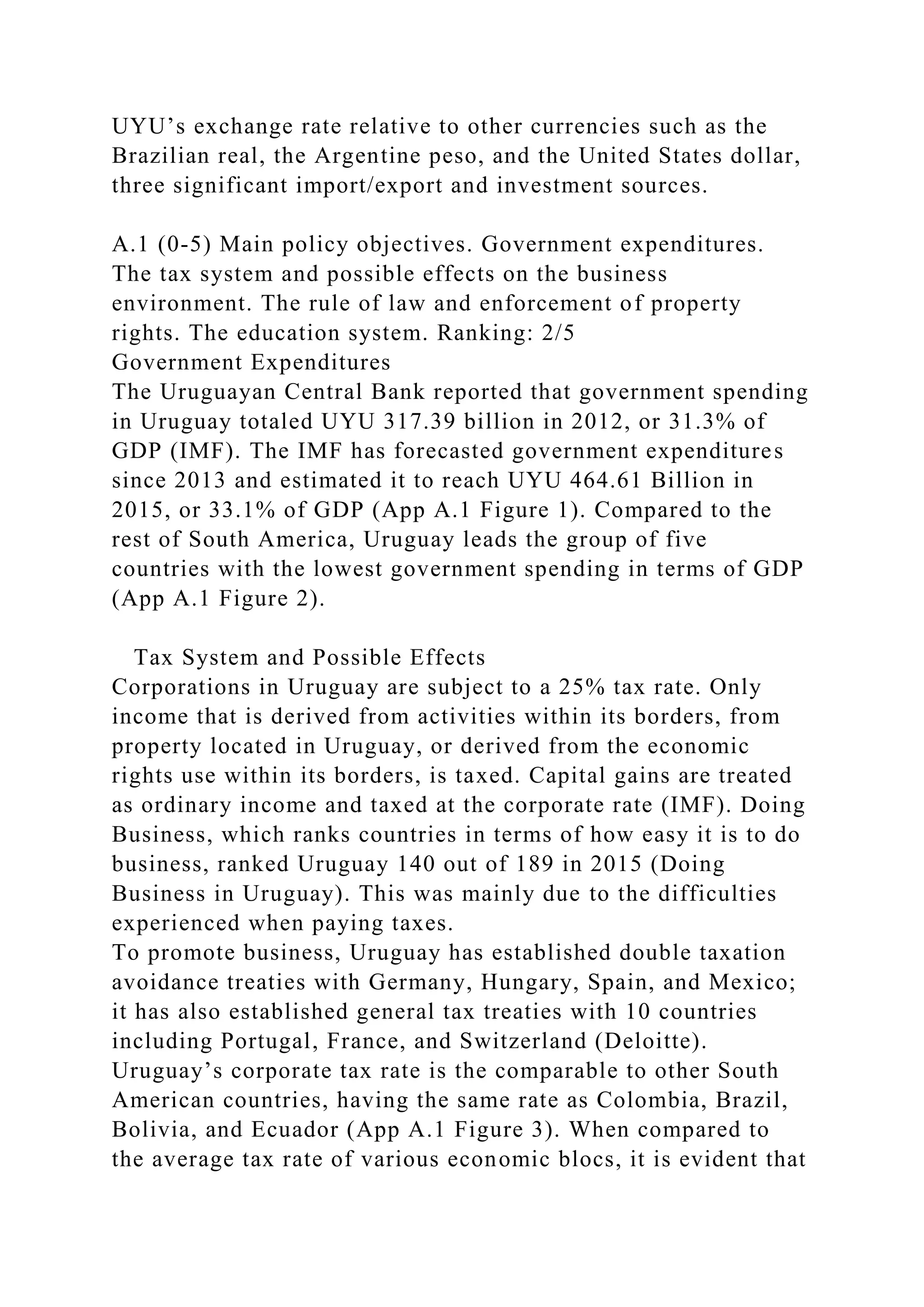 UYU’s exchange rate relative to other currencies such as the
Brazilian real, the Argentine peso, and the United States dollar,
three significant import/export and investment sources.
A.1 (0-5) Main policy objectives. Government expenditures.
The tax system and possible effects on the business
environment. The rule of law and enforcement of property
rights. The education system. Ranking: 2/5
Government Expenditures
The Uruguayan Central Bank reported that government spending
in Uruguay totaled UYU 317.39 billion in 2012, or 31.3% of
GDP (IMF). The IMF has forecasted government expenditures
since 2013 and estimated it to reach UYU 464.61 Billion in
2015, or 33.1% of GDP (App A.1 Figure 1). Compared to the
rest of South America, Uruguay leads the group of five
countries with the lowest government spending in terms of GDP
(App A.1 Figure 2).
Tax System and Possible Effects
Corporations in Uruguay are subject to a 25% tax rate. Only
income that is derived from activities within its borders, from
property located in Uruguay, or derived from the economic
rights use within its borders, is taxed. Capital gains are treated
as ordinary income and taxed at the corporate rate (IMF). Doing
Business, which ranks countries in terms of how easy it is to do
business, ranked Uruguay 140 out of 189 in 2015 (Doing
Business in Uruguay). This was mainly due to the difficulties
experienced when paying taxes.
To promote business, Uruguay has established double taxation
avoidance treaties with Germany, Hungary, Spain, and Mexico;
it has also established general tax treaties with 10 countries
including Portugal, France, and Switzerland (Deloitte).
Uruguay’s corporate tax rate is the comparable to other South
American countries, having the same rate as Colombia, Brazil,
Bolivia, and Ecuador (App A.1 Figure 3). When compared to
the average tax rate of various economic blocs, it is evident that
 