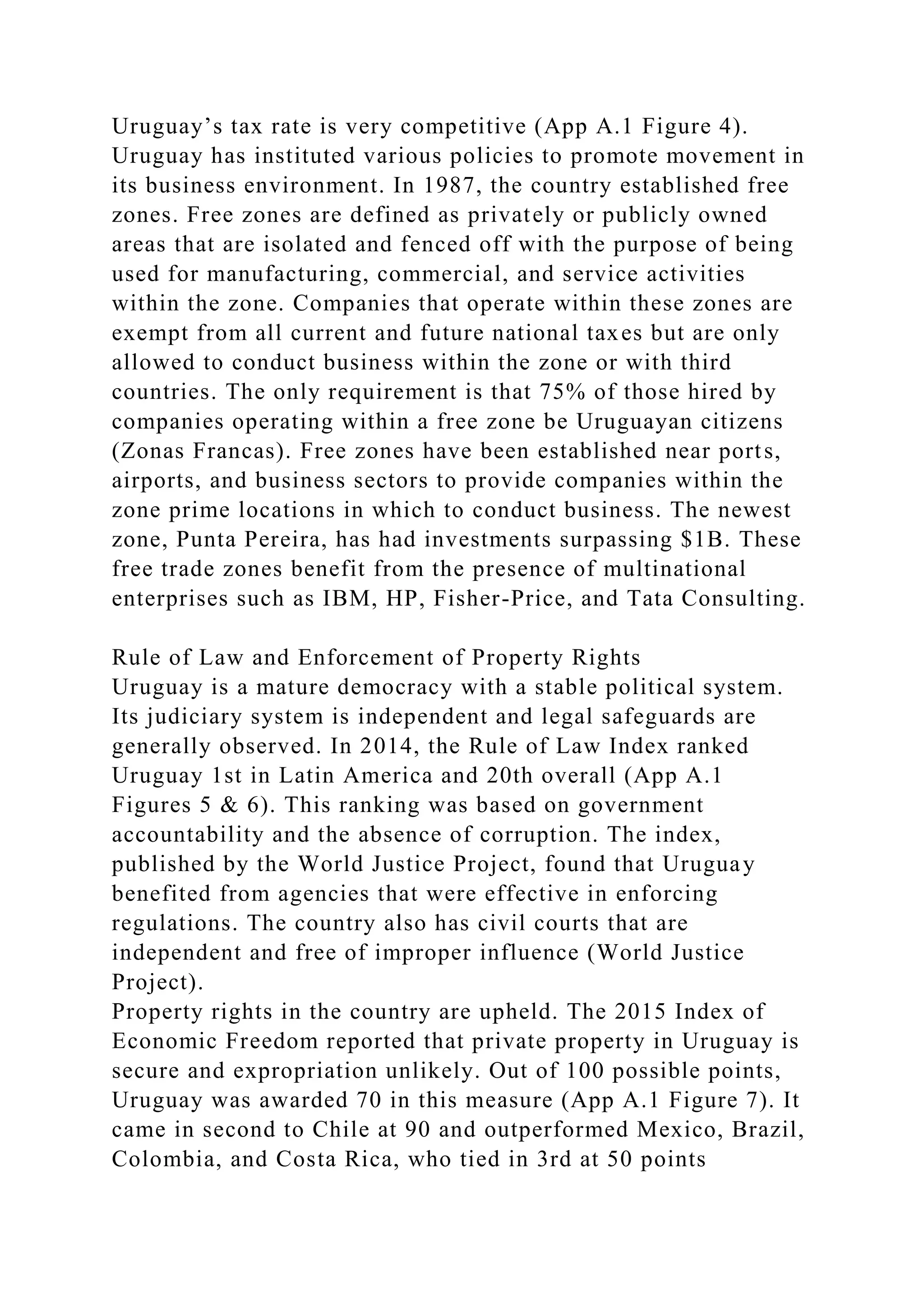 Uruguay’s tax rate is very competitive (App A.1 Figure 4).
Uruguay has instituted various policies to promote movement in
its business environment. In 1987, the country established free
zones. Free zones are defined as privately or publicly owned
areas that are isolated and fenced off with the purpose of being
used for manufacturing, commercial, and service activities
within the zone. Companies that operate within these zones are
exempt from all current and future national taxes but are only
allowed to conduct business within the zone or with third
countries. The only requirement is that 75% of those hired by
companies operating within a free zone be Uruguayan citizens
(Zonas Francas). Free zones have been established near ports,
airports, and business sectors to provide companies within the
zone prime locations in which to conduct business. The newest
zone, Punta Pereira, has had investments surpassing $1B. These
free trade zones benefit from the presence of multinational
enterprises such as IBM, HP, Fisher-Price, and Tata Consulting.
Rule of Law and Enforcement of Property Rights
Uruguay is a mature democracy with a stable political system.
Its judiciary system is independent and legal safeguards are
generally observed. In 2014, the Rule of Law Index ranked
Uruguay 1st in Latin America and 20th overall (App A.1
Figures 5 & 6). This ranking was based on government
accountability and the absence of corruption. The index,
published by the World Justice Project, found that Uruguay
benefited from agencies that were effective in enforcing
regulations. The country also has civil courts that are
independent and free of improper influence (World Justice
Project).
Property rights in the country are upheld. The 2015 Index of
Economic Freedom reported that private property in Uruguay is
secure and expropriation unlikely. Out of 100 possible points,
Uruguay was awarded 70 in this measure (App A.1 Figure 7). It
came in second to Chile at 90 and outperformed Mexico, Brazil,
Colombia, and Costa Rica, who tied in 3rd at 50 points
 