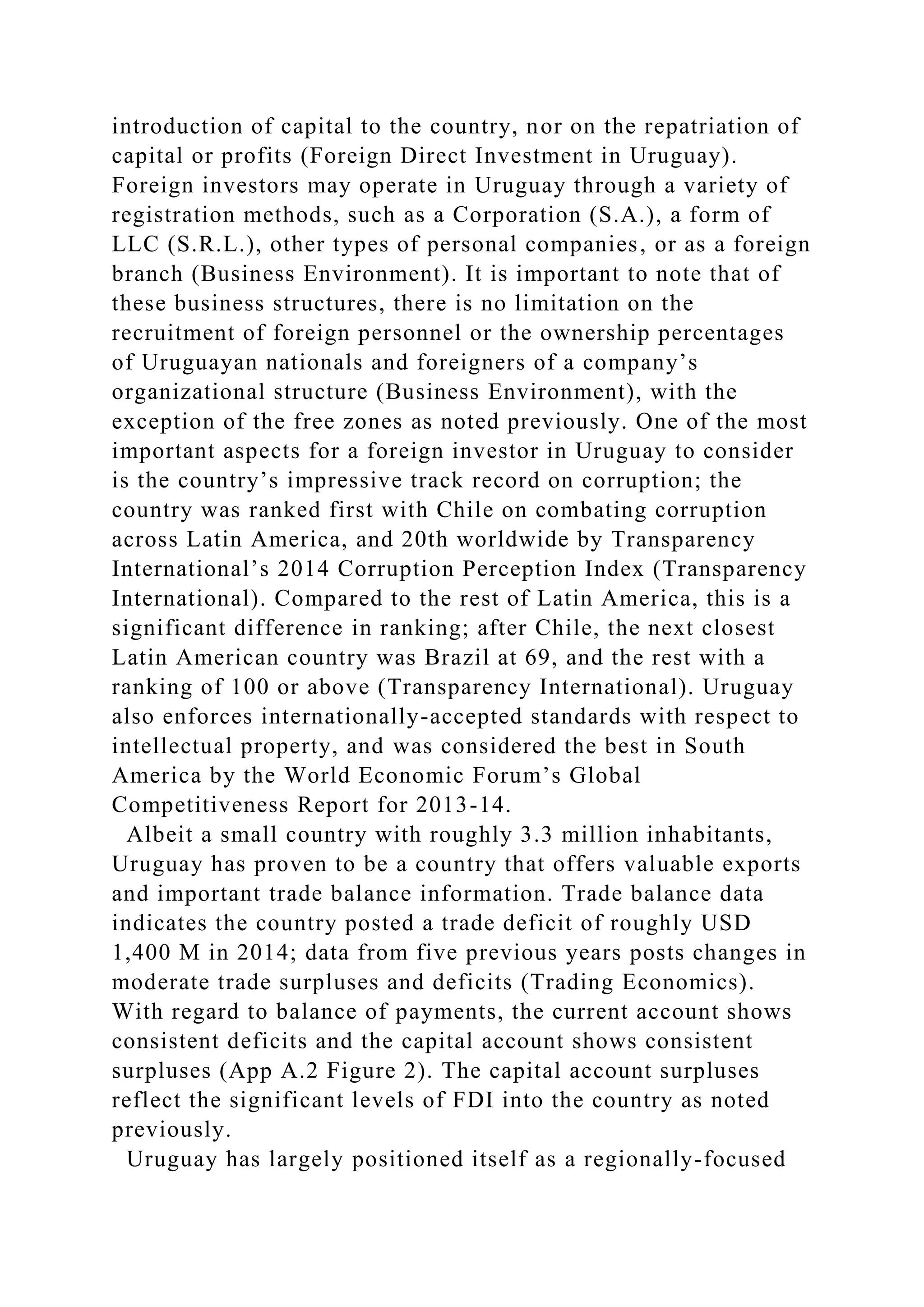 introduction of capital to the country, nor on the repatriation of
capital or profits (Foreign Direct Investment in Uruguay).
Foreign investors may operate in Uruguay through a variety of
registration methods, such as a Corporation (S.A.), a form of
LLC (S.R.L.), other types of personal companies, or as a foreign
branch (Business Environment). It is important to note that of
these business structures, there is no limitation on the
recruitment of foreign personnel or the ownership percentages
of Uruguayan nationals and foreigners of a company’s
organizational structure (Business Environment), with the
exception of the free zones as noted previously. One of the most
important aspects for a foreign investor in Uruguay to consider
is the country’s impressive track record on corruption; the
country was ranked first with Chile on combating corruption
across Latin America, and 20th worldwide by Transparency
International’s 2014 Corruption Perception Index (Transparency
International). Compared to the rest of Latin America, this is a
significant difference in ranking; after Chile, the next closest
Latin American country was Brazil at 69, and the rest with a
ranking of 100 or above (Transparency International). Uruguay
also enforces internationally-accepted standards with respect to
intellectual property, and was considered the best in South
America by the World Economic Forum’s Global
Competitiveness Report for 2013-14.
Albeit a small country with roughly 3.3 million inhabitants,
Uruguay has proven to be a country that offers valuable exports
and important trade balance information. Trade balance data
indicates the country posted a trade deficit of roughly USD
1,400 M in 2014; data from five previous years posts changes in
moderate trade surpluses and deficits (Trading Economics).
With regard to balance of payments, the current account shows
consistent deficits and the capital account shows consistent
surpluses (App A.2 Figure 2). The capital account surpluses
reflect the significant levels of FDI into the country as noted
previously.
Uruguay has largely positioned itself as a regionally-focused
 