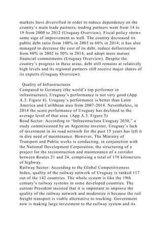markets have diversified in order to reduce dependency on the
country’s main trade partners; trading partners went from 14 to
19 from 2000 to 2012 (Uruguay Overview). Fiscal policy shows
some sign of improvement as well. The country decreased its
public debt ratio from 100% in 2003 to 60% in 2014; it has also
managed to decrease the cost of its debt, reduce dollarization
from 80% in 2002 to 50% in 2014, and adopt more mature
financial commitments (Uruguay Overview). Despite the
country’s progress in these areas, debt still remains at relatively
high levels and its regional partners still receive major shares of
its exports (Uruguay Overview).
Quality of Infrastructures
Compared to Germany (the world’s top performer in
infrastructure), Uruguay’s performance is not very good (App
A.3. Figure 4). Uruguay’s performance is better than Latin
America and Caribbean area from 2007-2014. Nevertheless, in
2014 the score performance of Uruguay has declined to the
average level of that area. (App A.3. Figure 5)
Road Sector: According to “Infraestructura Uruguay 2030,” a
study commissioned by an Argentine investor, Uruguay’s lack
of investment in its road network for the past 15 years has left it
in dire need of maintenance. However, The Ministry of
Transport and Public works is conducting, in conjunction with
the National Development Corporation, the structuring of a
project for the reconstruction and maintenance of a corridor
between Routes 21 and 24, comprising a total of 170 kilometers
of highway.
Railway Sector: According to the Global Competitiveness
Index, quality of the railway network of Uruguay is ranked 117
out of the 142 countries. The whole system is like the 19th
century’s railway systems in some developed countries. The
current President insisted that it is important to improve the
quality of the railway network and modernize it because the rail
freight transport is viable alternative to trucking. Government
now is making large investment to the railway system and its
 