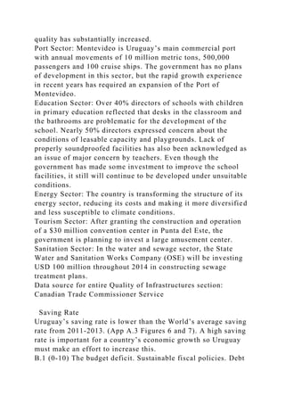 quality has substantially increased.
Port Sector: Montevideo is Uruguay’s main commercial port
with annual movements of 10 million metric tons, 500,000
passengers and 100 cruise ships. The government has no plans
of development in this sector, but the rapid growth experience
in recent years has required an expansion of the Port of
Montevideo.
Education Sector: Over 40% directors of schools with children
in primary education reflected that desks in the classroom and
the bathrooms are problematic for the development of the
school. Nearly 50% directors expressed concern about the
conditions of leasable capacity and playgrounds. Lack of
properly soundproofed facilities has also been acknowledged as
an issue of major concern by teachers. Even though the
government has made some investment to improve the school
facilities, it still will continue to be developed under unsuitable
conditions.
Energy Sector: The country is transforming the structure of its
energy sector, reducing its costs and making it more diversified
and less susceptible to climate conditions.
Tourism Sector: After granting the construction and operation
of a $30 million convention center in Punta del Este, the
government is planning to invest a large amusement center.
Sanitation Sector: In the water and sewage sector, the State
Water and Sanitation Works Company (OSE) will be investing
USD 100 million throughout 2014 in constructing sewage
treatment plans.
Data source for entire Quality of Infrastructures section:
Canadian Trade Commissioner Service
Saving Rate
Uruguay’s saving rate is lower than the World’s average saving
rate from 2011-2013. (App A.3 Figures 6 and 7). A high saving
rate is important for a country’s economic growth so Uruguay
must make an effort to increase this.
B.1 (0-10) The budget deficit. Sustainable fiscal policies. Debt
 