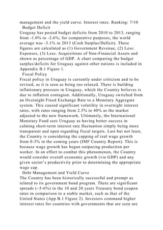 management and the yield curve. Interest rates. Ranking: 7/10
Budget Deficit
Uruguay has posted budget deficits from 2010 to 2013, ranging
from -1.0% to -2.6%; for comparative purposes, the world
average was -3.1% in 2013 (Cash Surplus/Deficit). These
figures are calculated as (1) Government Revenue, (2) Less:
Expenses, (3) Less: Acquisitions of Non-Financial Assets and
shown as percentage of GDP. A chart comparing the budget
surplus/deficits for Uruguay against other nations is included in
Appendix B.1 Figure 1.
Fiscal Policy
Fiscal policy in Uruguay is currently under criticism and to be
revised, as it is seen as being too relaxed. There is building
inflationary pressure in Uruguay, which the Country believes is
due to inflation contagion. Additionally, Uruguay switched from
an Overnight Fixed Exchange Rate to a Monetary Aggregate
system. This caused significant volatility in overnight interest
rates, with rates ranging from 2.5% to 40% as the market
adjusted to the new framework. Ultimately, the International
Monetary Fund sees Uruguay as having better success in
calming short-term interest rate fluctuation simply being more
transparent and open regarding fiscal targets. Last but not least,
the Country is considering the capping of real wage growth
from 0-3% in the coming years (IMF Country Report). This is
because wage growth has begun outpacing production per
worker. In an effort to combat this phenomenon, the Country
would consider overall economic growth (via GDP) and any
given sector’s productivity prior to determining the appropriate
wage cap.
Debt Management and Yield Curve
The Country has been historically successful and prompt as
related to its government bond program. There are significant
spreads (~5-6%) in the 10 and 20 years Treasury bond coupon
rates in comparison to a stable market, such as that of the
United States (App B.1 Figure 2). Investors command higher
interest rates for countries with governments that are seen are
 