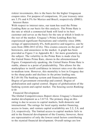 riskier investments, this is the basis for the higher Uruguayan
coupon rates. For purpose of comparison, 10 year treasury rates
are 3.3% and 4.5% for Mexico and Brazil, respectively (DMU).
Interest Rates
With respect to interest rates, our team has used the Prime
Lending Rate as our basis for this analysis. The Prime Rate is
the rate at which a commercial bank will lend to its best
customer and serves as the basis for the rate at which it lends to
the rest of the market. Uruguay’s Prime Lending Rate has
experienced significant fluctuations and volatility since 2006;
swings of approximately 6%, both positive and negative, can be
seen from 2006-2013 (CIA). This creates concern on the part of
borrowers, and uneasiness in the market. A graph has been
provided as Figure 3 in Appendix B.1. for more granularity on
the subject. The volatility in the Prime Rate is made clear by
the United States Prime Rate, shown in the aforementioned
Figure. Comparatively speaking, the United States Prime Rate is
stable, almost to a point of predictability. This allows for the
marketplace to instill confidence in interest rates over the short-
to-medium term. However, this mentality is lost in Uruguay due
to the sharp peaks and declines in the prime lending rate.
B.2 (0-10) The banking system and financial development.
Degree of government ownership and control. Degree of
globalization and capital control. Degree of globalization of the
banking system and capital market. The housing sector.Ranking:
6/10
Financial Development
The Global Competitiveness Report shows Uruguay’s financial
market development as a 3.8/7.0. The primary drag on this
rating is due to access to capital markets, both domestic and
international. The ratings for local equity market financing,
access to loans, and venture capital availability are 2.2, 2.8, and
2.6, respectively. The limited access to capital markets fails to
aid in the financial development of the Country; however, these
are representative of only the lowest rated factors contributing
to the stymied financial development. Overall ratings are low
 